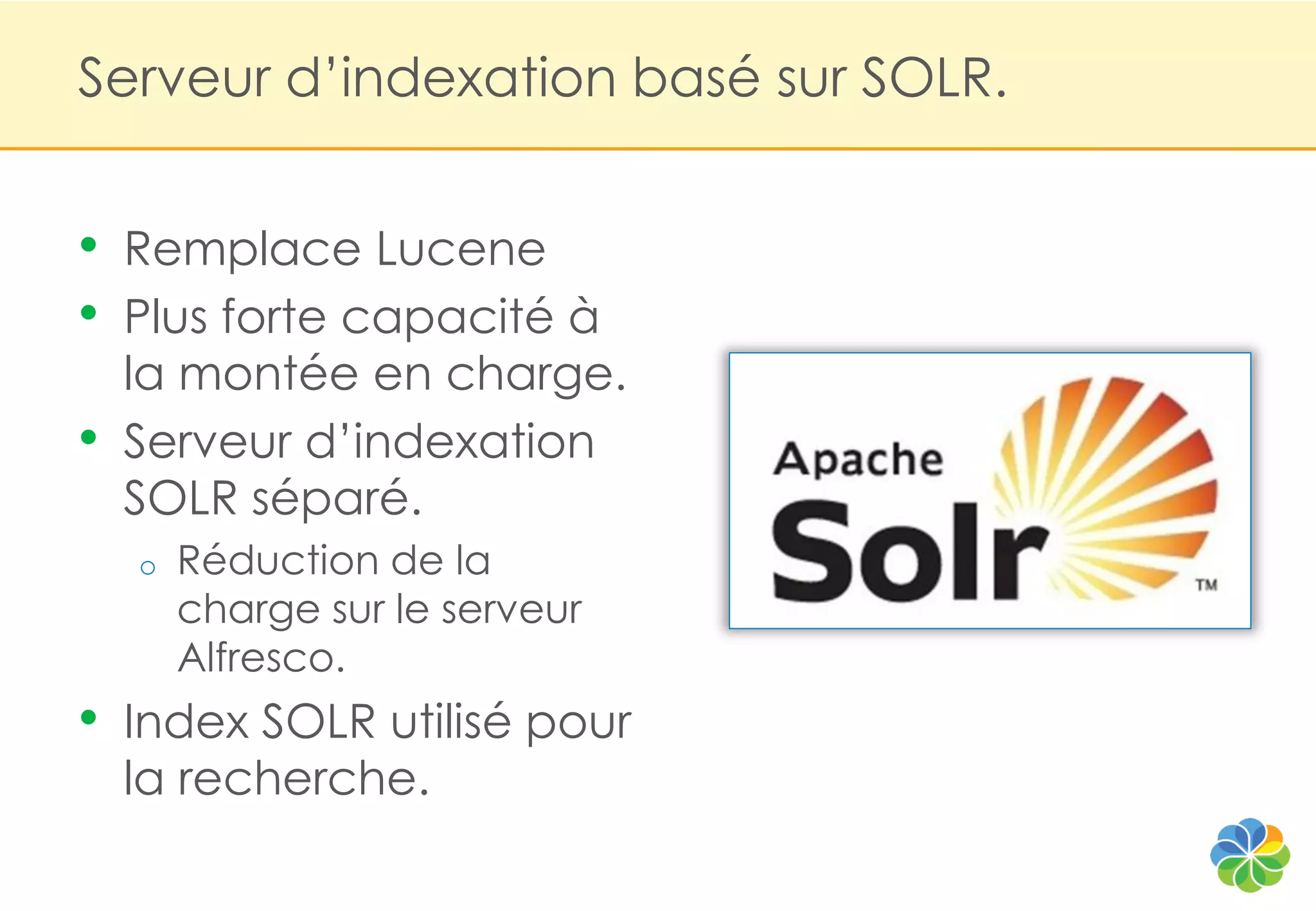 Serveur d‟indexation basé sur SOLR.


•   Remplace Lucene
•   Plus forte capacité à
    la montée en charge.
•   Serveur d‟indexation
    SOLR séparé.
    o   Réduction de la
        charge sur le serveur
        Alfresco.
•   Index SOLR utilisé pour
    la recherche.
 
