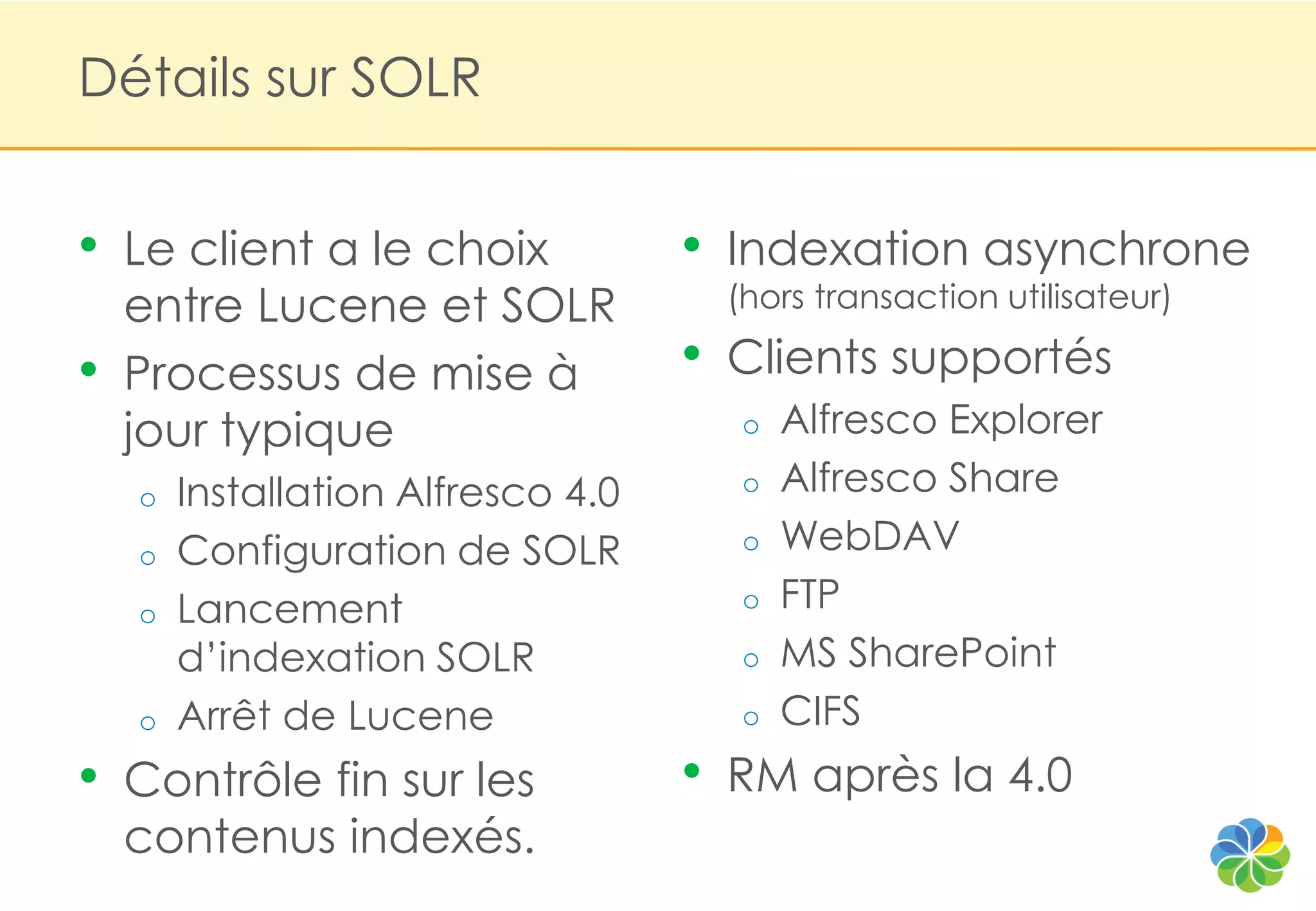 Détails sur SOLR


•   Le client a le choix            •   Indexation asynchrone
    entre Lucene et SOLR                (hors transaction utilisateur)

•   Processus de mise à             •   Clients supportés
    jour typique                         o   Alfresco Explorer
    o   Installation Alfresco 4.0        o   Alfresco Share
    o   Configuration de SOLR            o   WebDAV
    o   Lancement                        o   FTP
        d‟indexation SOLR                o   MS SharePoint
    o   Arrêt de Lucene                  o   CIFS
•   Contrôle fin sur les            •   RM après la 4.0
    contenus indexés.
 