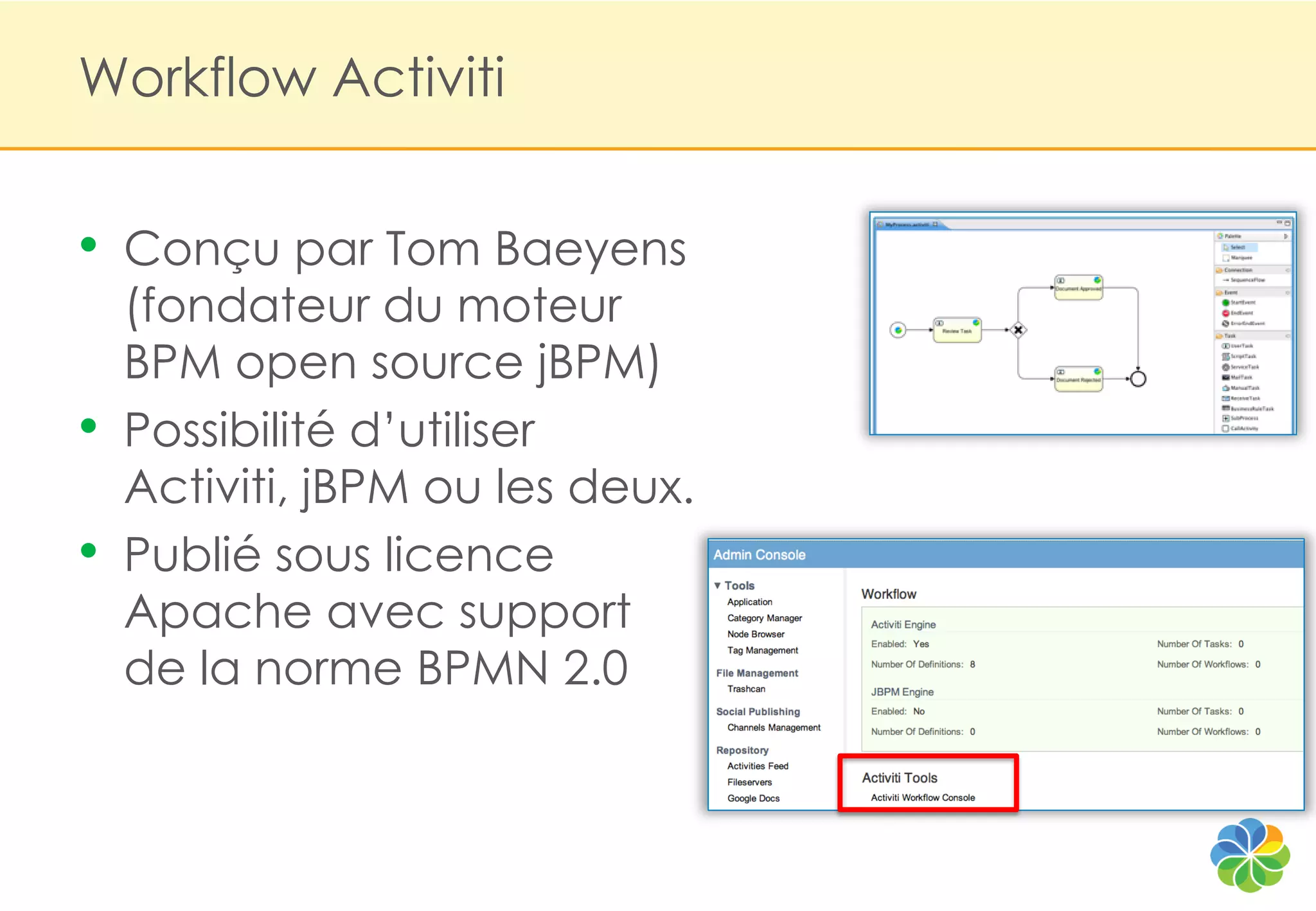 Workflow Activiti


•   Conçu par Tom Baeyens
    (fondateur du moteur
    BPM open source jBPM)
•   Possibilité d‟utiliser
    Activiti, jBPM ou les deux.
•   Publié sous licence
    Apache avec support
    de la norme BPMN 2.0
 