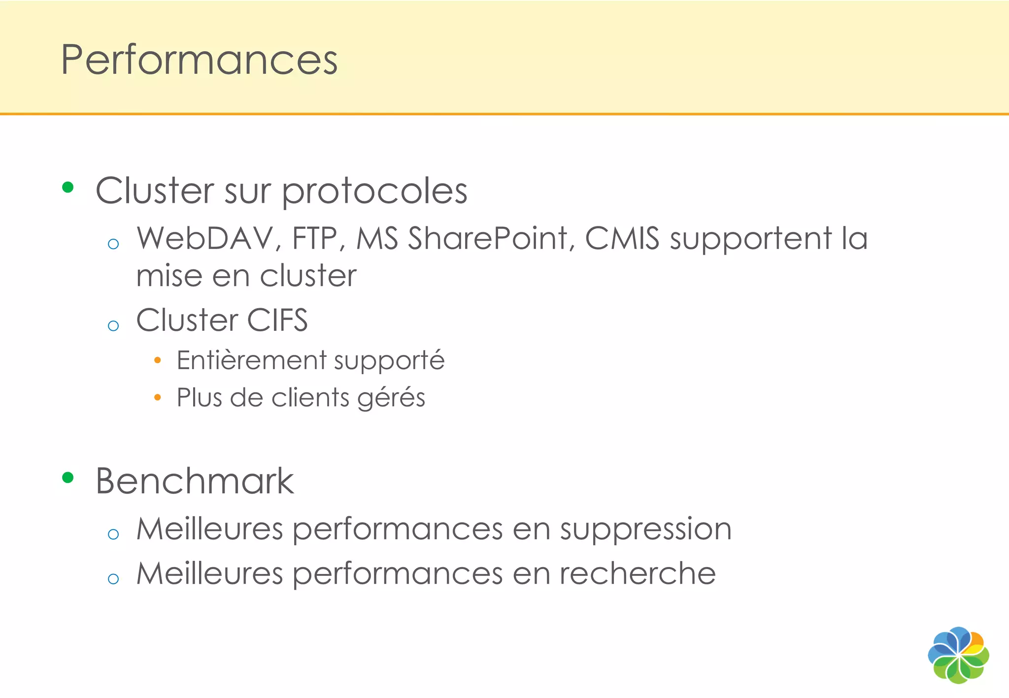 Performances


•   Cluster sur protocoles
    o   WebDAV, FTP, MS SharePoint, CMIS supportent la
        mise en cluster
    o   Cluster CIFS
         • Entièrement supporté
         • Plus de clients gérés


•   Benchmark
    o   Meilleures performances en suppression
    o   Meilleures performances en recherche
 