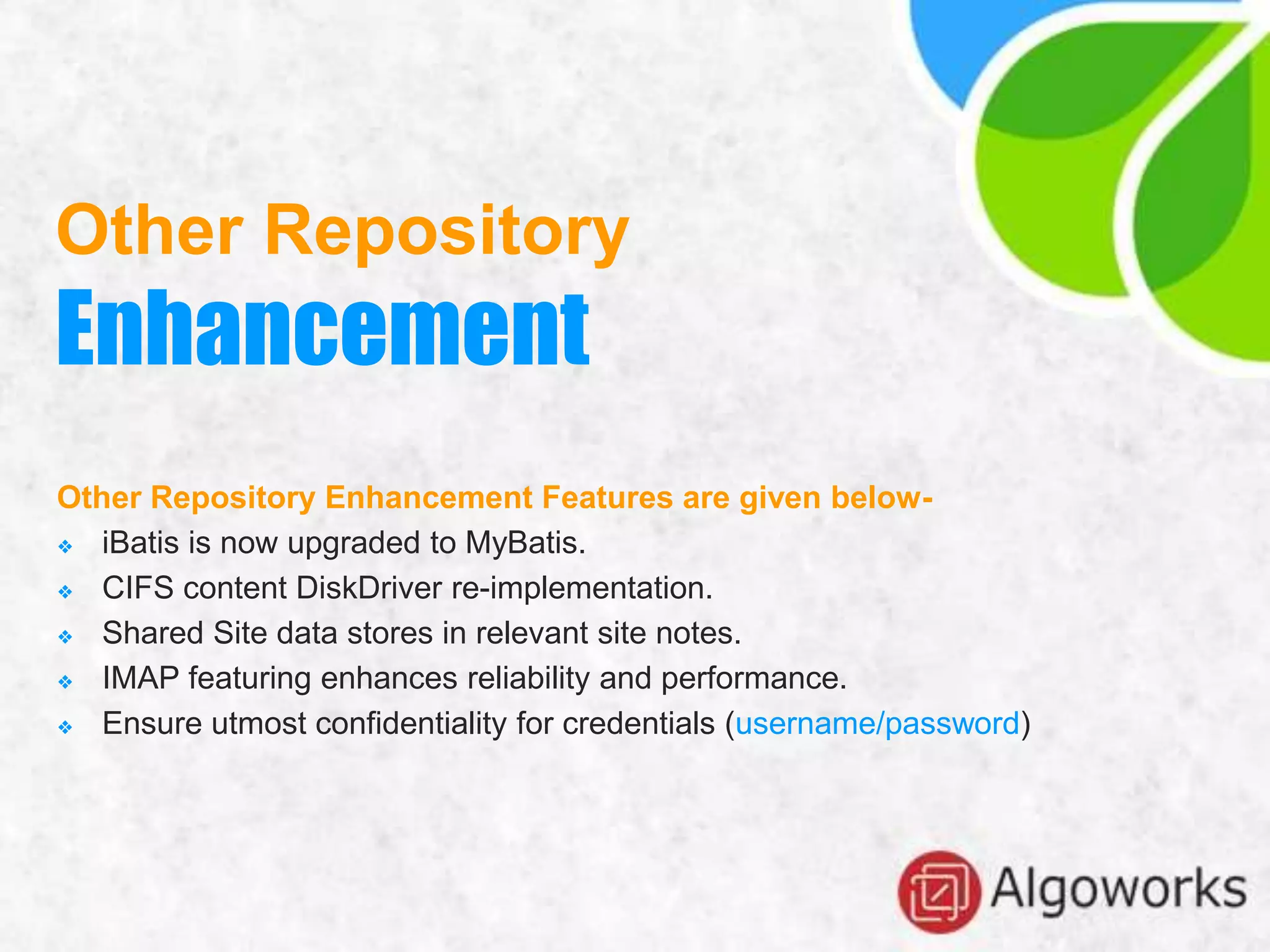Other Repository Enhancement Features are given below-
❖ iBatis is now upgraded to MyBatis.
❖ CIFS content DiskDriver re-implementation.
❖ Shared Site data stores in relevant site notes.
❖ IMAP featuring enhances reliability and performance.
❖ Ensure utmost confidentiality for credentials (username/password)
Other Repository
Enhancement
 