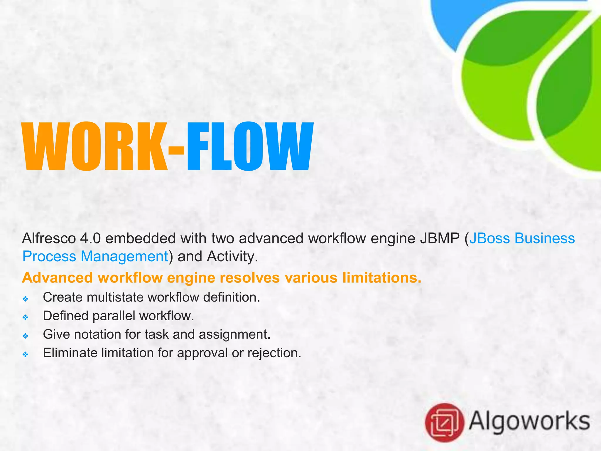 Alfresco 4.0 embedded with two advanced workflow engine JBMP (JBoss Business
Process Management) and Activity.
Advanced workflow engine resolves various limitations.
❖ Create multistate workflow definition.
❖ Defined parallel workflow.
❖ Give notation for task and assignment.
❖ Eliminate limitation for approval or rejection.
WORK-FLOW
 