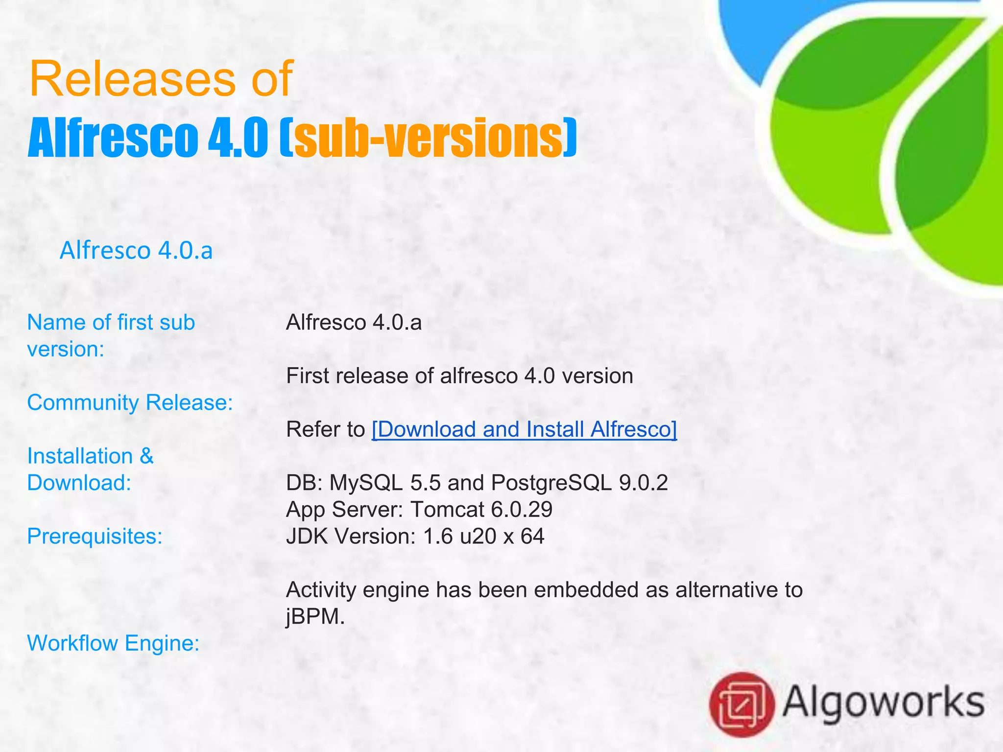 Releases of
Alfresco 4.0 (sub-versions)
Alfresco 4.0.a
Name of first sub
version:
Community Release:
Installation &
Download:
Prerequisites:
Workflow Engine:
Alfresco 4.0.a
First release of alfresco 4.0 version
Refer to [Download and Install Alfresco]
DB: MySQL 5.5 and PostgreSQL 9.0.2
App Server: Tomcat 6.0.29
JDK Version: 1.6 u20 x 64
Activity engine has been embedded as alternative to
jBPM.
 