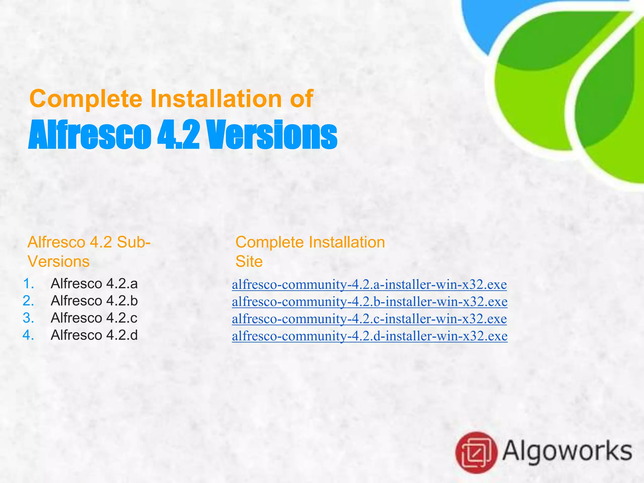 Complete Installation of
Alfresco 4.2 Versions
1. Alfresco 4.2.a
2. Alfresco 4.2.b
3. Alfresco 4.2.c
4. Alfresco 4.2.d
alfresco-community-4.2.a-installer-win-x32.exe
alfresco-community-4.2.b-installer-win-x32.exe
alfresco-community-4.2.c-installer-win-x32.exe
alfresco-community-4.2.d-installer-win-x32.exe
Complete Installation
Site
Alfresco 4.2 Sub-
Versions
 