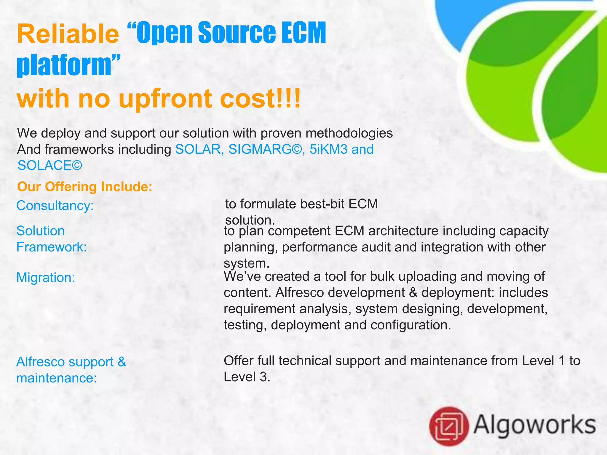 Reliable “Open Source ECM
platform”
with no upfront cost!!!
We deploy and support our solution with proven methodologies
And frameworks including SOLAR, SIGMARG©, 5iKM3 and
SOLACE©
Our Offering Include:
Consultancy:
Solution
Framework:
Migration:
Alfresco support &
maintenance:
to formulate best-bit ECM
solution.
to plan competent ECM architecture including capacity
planning, performance audit and integration with other
system.
We’ve created a tool for bulk uploading and moving of
content. Alfresco development & deployment: includes
requirement analysis, system designing, development,
testing, deployment and configuration.
Offer full technical support and maintenance from Level 1 to
Level 3.
 