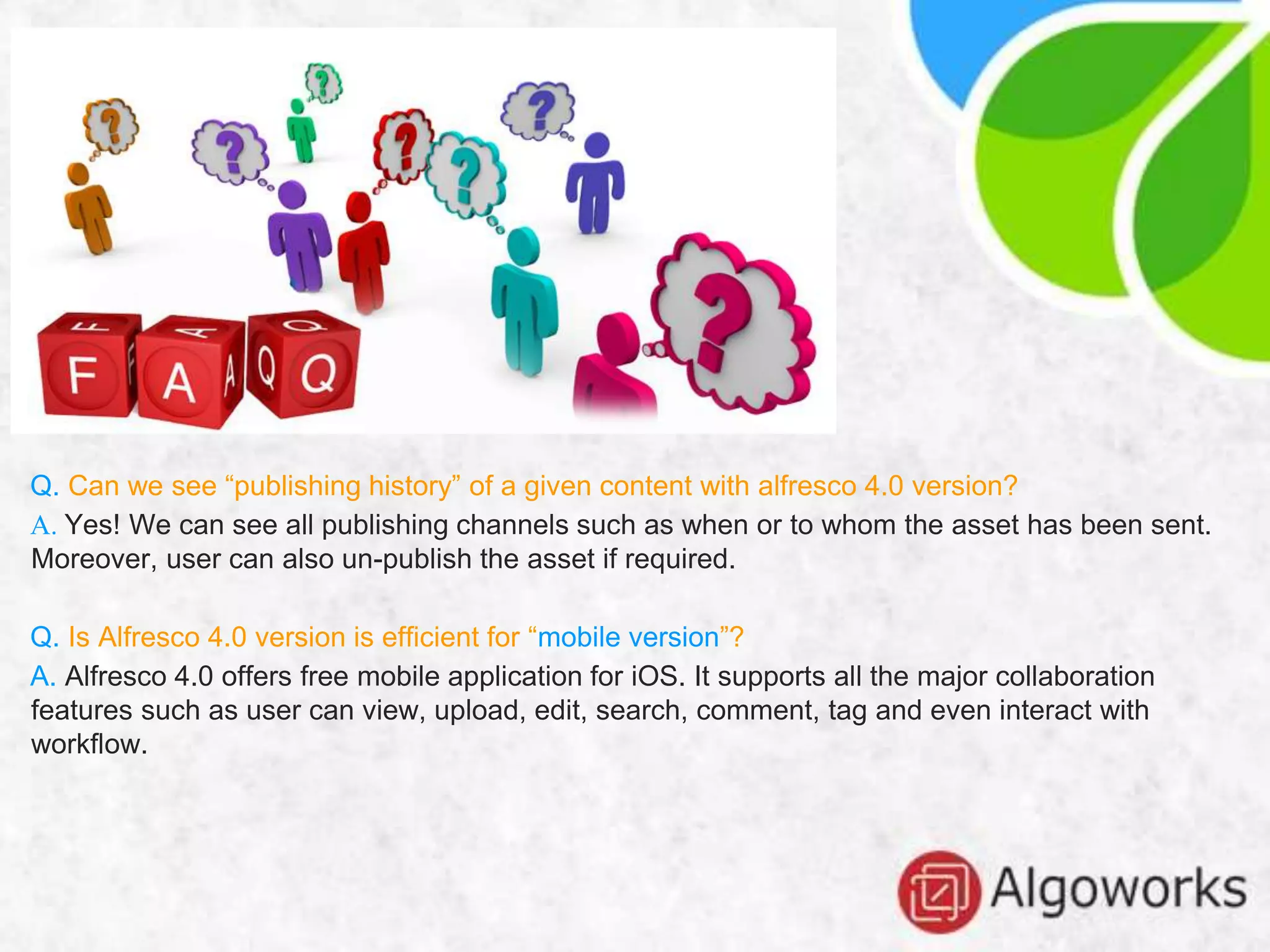 Q. Can we see “publishing history” of a given content with alfresco 4.0 version?
A. Yes! We can see all publishing channels such as when or to whom the asset has been sent.
Moreover, user can also un-publish the asset if required.
Q. Is Alfresco 4.0 version is efficient for “mobile version”?
A. Alfresco 4.0 offers free mobile application for iOS. It supports all the major collaboration
features such as user can view, upload, edit, search, comment, tag and even interact with
workflow.
 