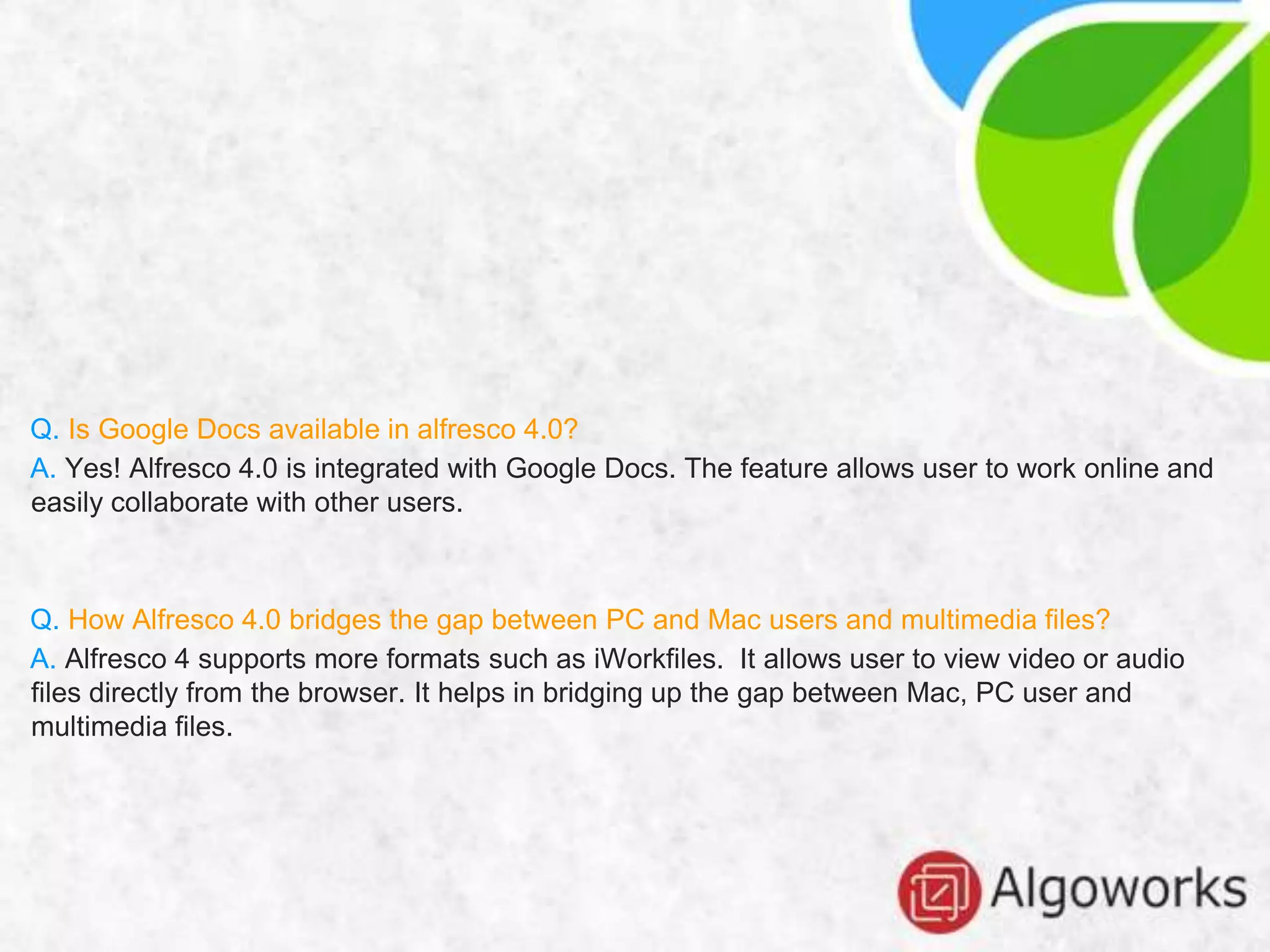 Q. Is Google Docs available in alfresco 4.0?
A. Yes! Alfresco 4.0 is integrated with Google Docs. The feature allows user to work online and
easily collaborate with other users.
Q. How Alfresco 4.0 bridges the gap between PC and Mac users and multimedia files?
A. Alfresco 4 supports more formats such as iWorkfiles. It allows user to view video or audio
files directly from the browser. It helps in bridging up the gap between Mac, PC user and
multimedia files.
 