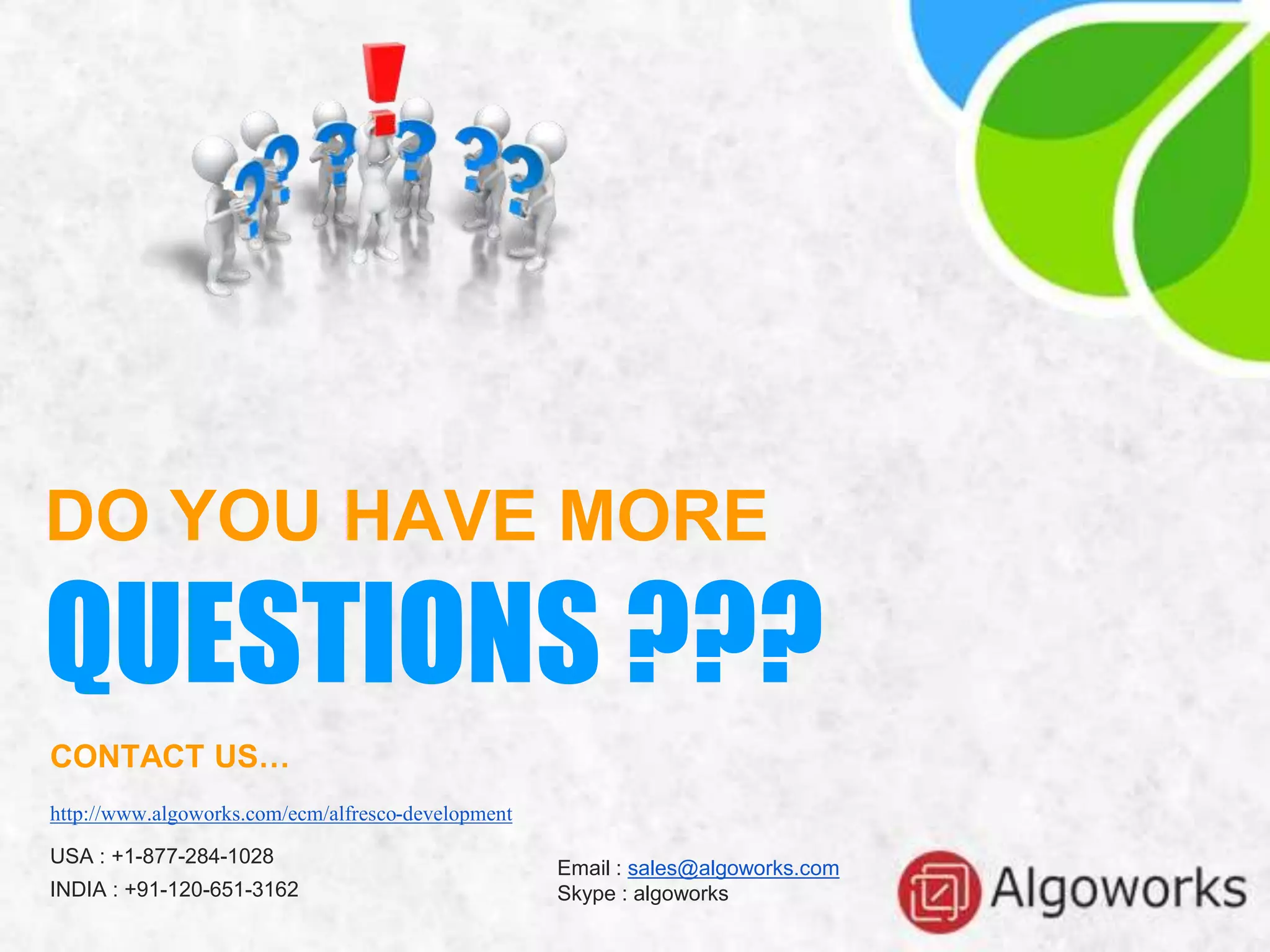DO YOU HAVE MORE
QUESTIONS ???
CONTACT US…
http://www.algoworks.com/ecm/alfresco-development
USA : +1-877-284-1028
INDIA : +91-120-651-3162
Email : sales@algoworks.com
Skype : algoworks
 