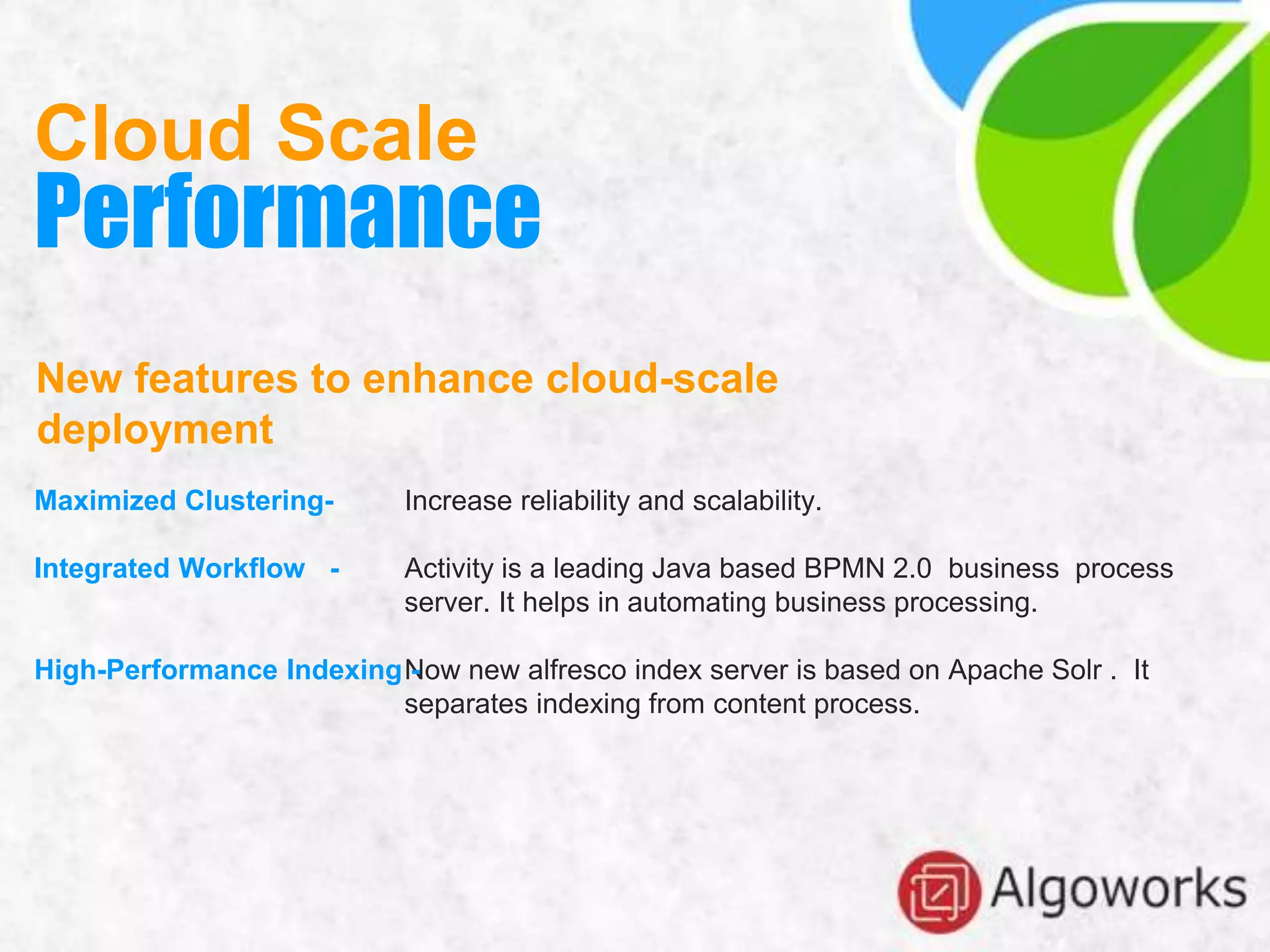 New features to enhance cloud-scale
deployment
Cloud Scale
Performance
Increase reliability and scalability.
Activity is a leading Java based BPMN 2.0 business process
server. It helps in automating business processing.
Now new alfresco index server is based on Apache Solr . It
separates indexing from content process.
Maximized Clustering-
Integrated Workflow -
High-Performance Indexing -
 