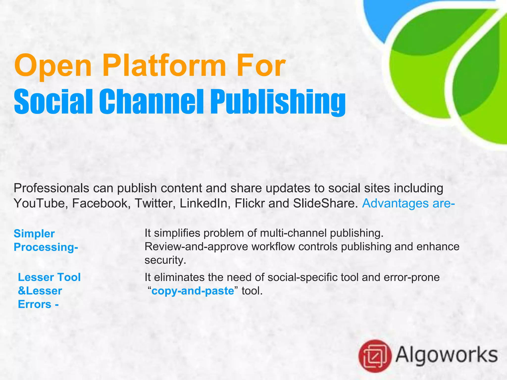 Open Platform For
Social Channel Publishing
Professionals can publish content and share updates to social sites including
YouTube, Facebook, Twitter, LinkedIn, Flickr and SlideShare. Advantages are-
Simpler
Processing-
It simplifies problem of multi-channel publishing.
Review-and-approve workflow controls publishing and enhance
security.
Lesser Tool
&Lesser
Errors -
It eliminates the need of social-specific tool and error-prone
“copy-and-paste” tool.
 