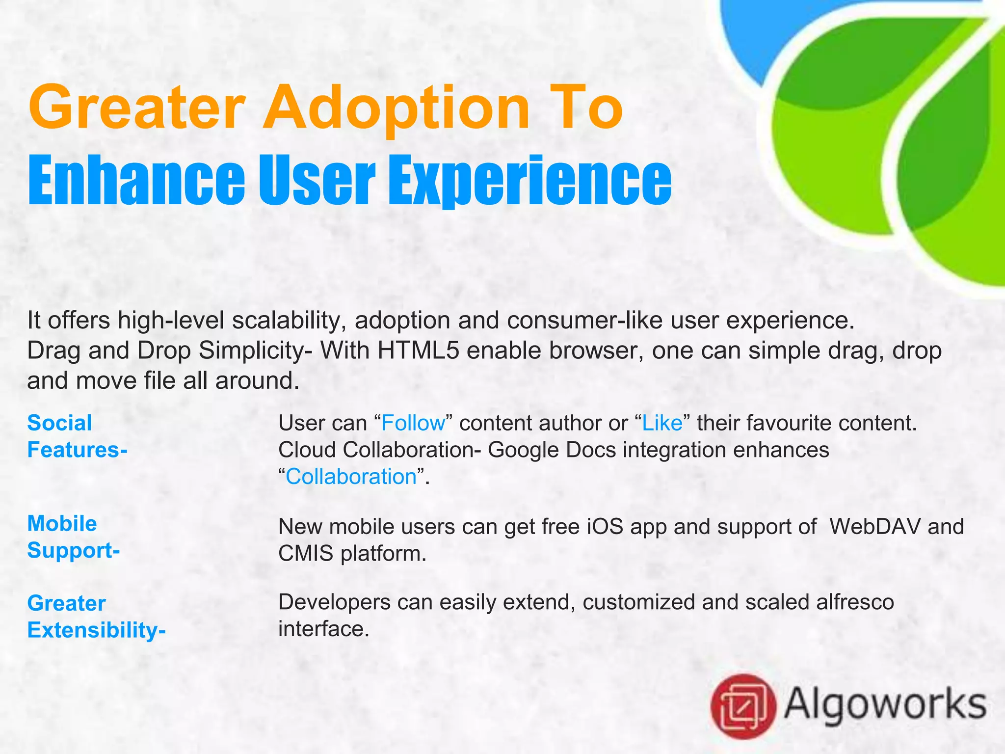 Greater Adoption To
Enhance User Experience
It offers high-level scalability, adoption and consumer-like user experience.
Drag and Drop Simplicity- With HTML5 enable browser, one can simple drag, drop
and move file all around.
Social
Features-
Mobile
Support-
Greater
Extensibility-
User can “Follow” content author or “Like” their favourite content.
Cloud Collaboration- Google Docs integration enhances
“Collaboration”.
New mobile users can get free iOS app and support of WebDAV and
CMIS platform.
Developers can easily extend, customized and scaled alfresco
interface.
 