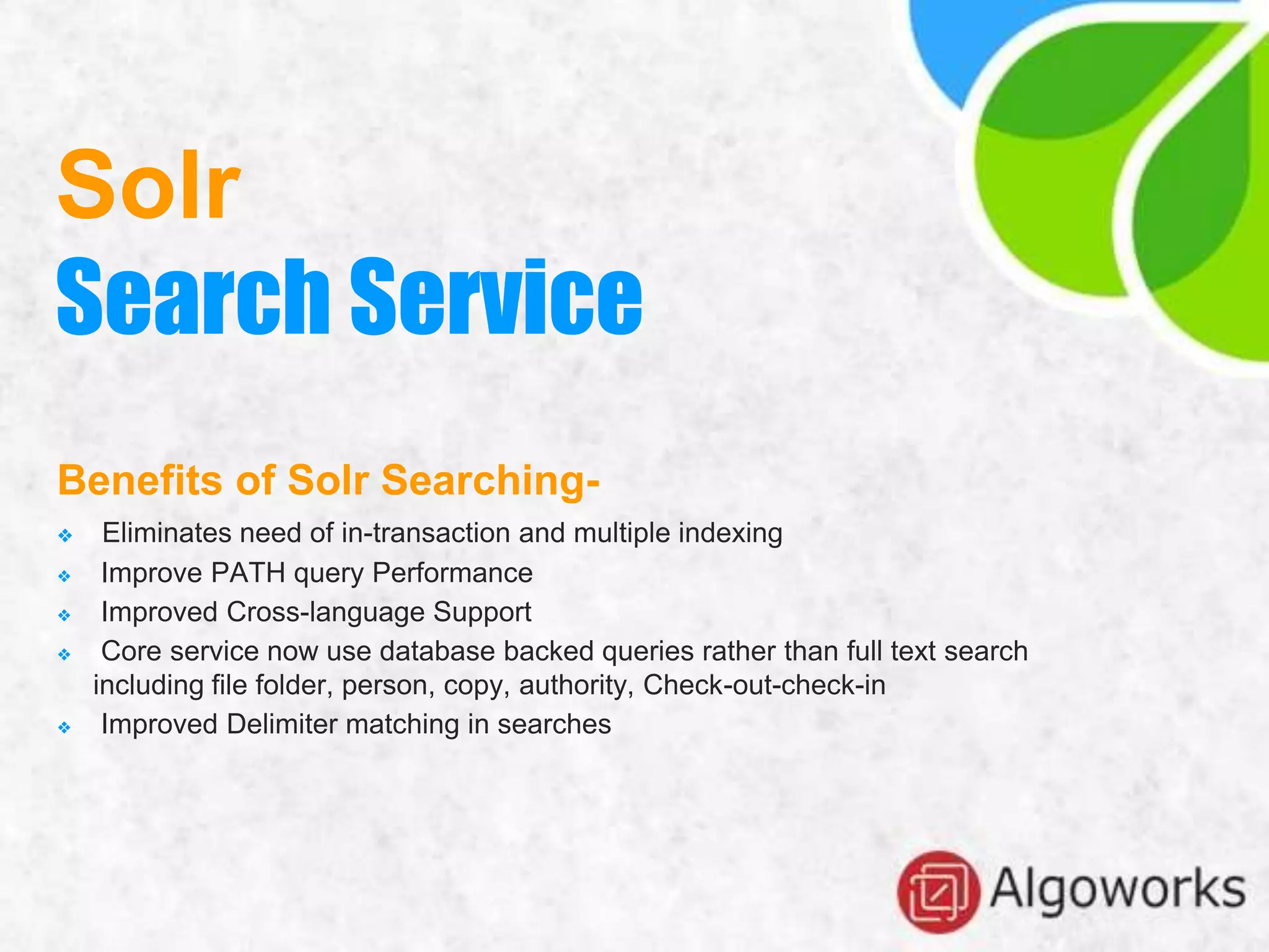 Benefits of Solr Searching-
❖ Eliminates need of in-transaction and multiple indexing
❖ Improve PATH query Performance
❖ Improved Cross-language Support
❖ Core service now use database backed queries rather than full text search
including file folder, person, copy, authority, Check-out-check-in
❖ Improved Delimiter matching in searches
Solr
Search Service
 
