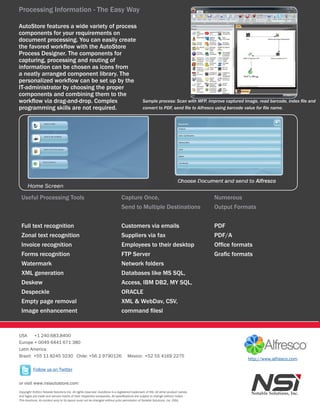 Processing Information - The Easy Way

AutoStore features a wide variety of process
components for your requirements on
document processing. You can easily create
the favored workflow with the AutoStore
Process Designer. The components for
capturing, processing and routing of
information can be chosen as icons from
a neatly arranged component library. The
personalized workflow can be set up by the
IT-administrator by choosing the proper
components and combining them to the
workflow via drag-and-drop. Complex                                                          Sample process: Scan with MFP, improve captured image, read barcode, index file and
programming skills are not required.                                                         convert to PDF, send file to Alfresco using barcode value for file name.




                                                                                                                                                   Alfresco

 Useful Processing Tools                                                     Capture Once,                                        Numerous
                                                                             Send to Multiple Destinations                        Output Formats


 Full text recognition                                                       Customers via emails                                 PDF
 Zonal text recognition                                                      Suppliers via fax                                    PDF/A
 Invoice recognition                                                         Employees to their desktop                           Office formats
 Forms recognition                                                           FTP Server                                           Grafic formats
 Watermark                                                                   Network folders
 XML generation                                                              Databases like MS SQL,
 Deskew                                                                      Access, IBM DB2, MY SQL,
 Despeckle                                                                   ORACLE
 Empty page removal                                                          XML & WebDav, CSV,
 Image enhancement                                                           command filesl


USA     +1 240.683.8400
Europe + 0049 6441 671 380
Latin America
Brazil: +55 11 8245 3230 Chile: +56 2 9790126                                    Mexico: +52 55 4169 2275
                                                                                                                                               http://www.alfresco.com

          Follow us on Twitter

or visit www.nsiautostore.com
Copyright ©2011 Notable Solutions Inc. All rights reserved. AutoStore is a registered trademark of NSi. All other product names
and logos are trade and service marks of their respective companies. All specifications are subject to change without notice.
This brochure, its content and/or its layout must not be changed without prior permission of Notable Solutions, inc. (NSi).
 