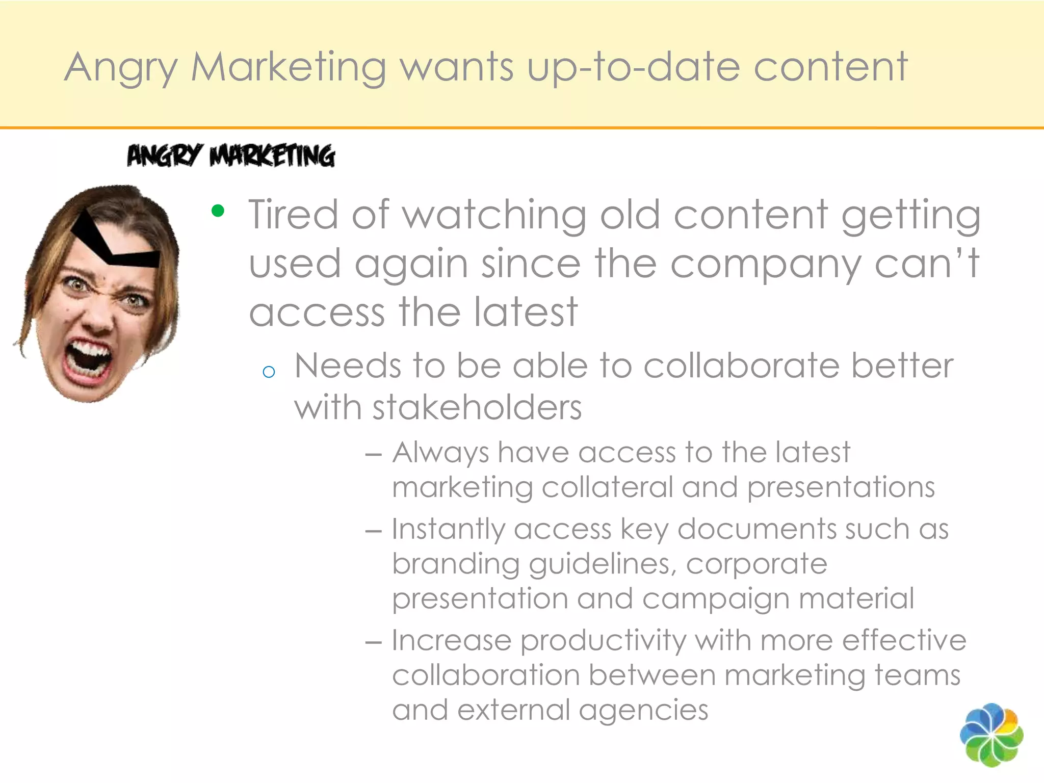 Angry Marketing wants up-to-date contentTired of watching old content getting used again since the company can’t access the latestNeeds to be able to collaborate better with stakeholdersAlways have access to the latest marketing collateral and presentationsInstantly access key documents such as branding guidelines, corporate presentation and campaign materialIncrease productivity with more effective collaboration between marketing teams and external agencies