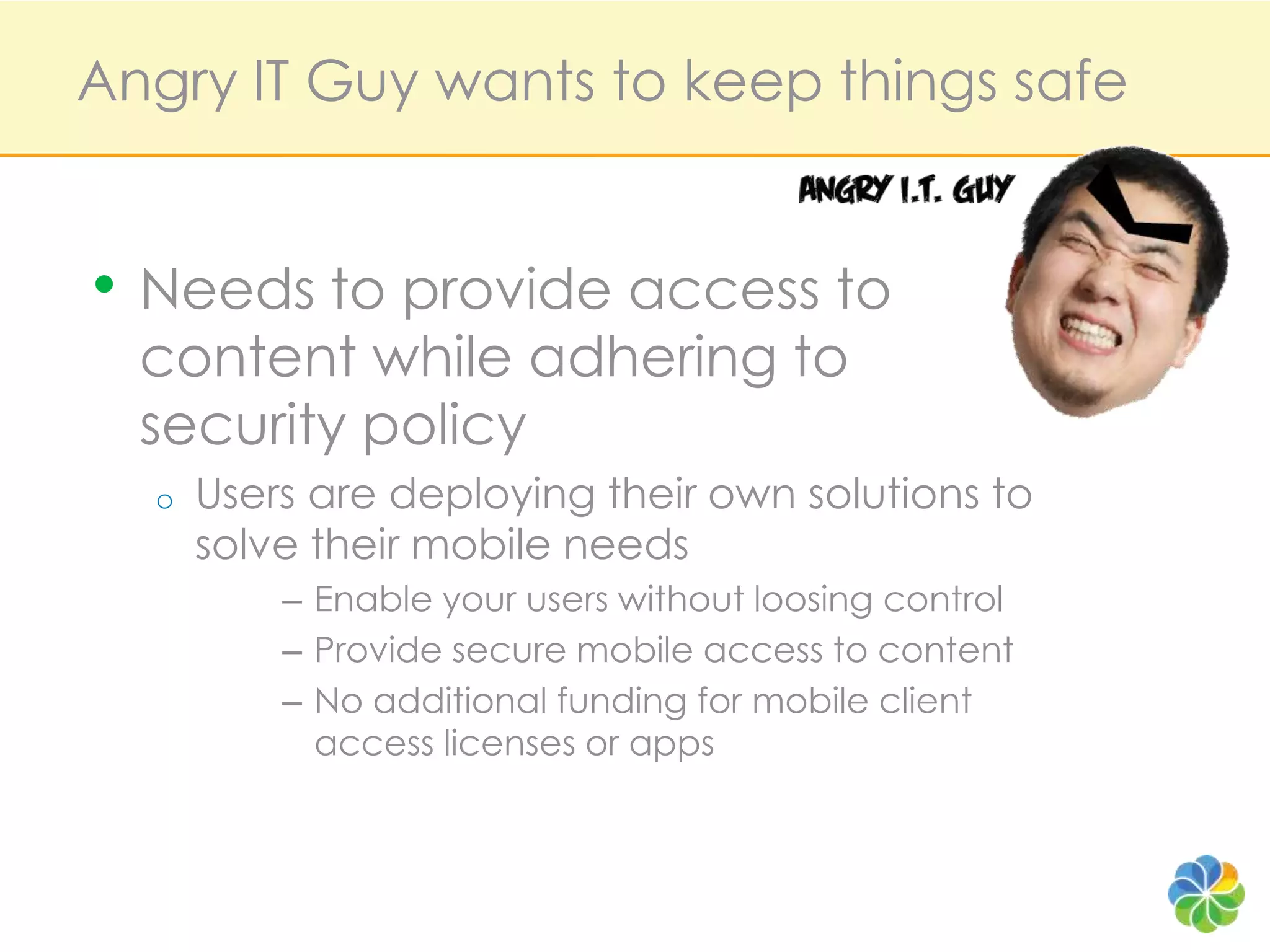 Angry IT Guy wants to keep things safeNeeds to provide access to content while adhering to security policyUsers are deploying their own solutions to solve their mobile needsEnable your users without loosing controlProvide secure mobile access to content No additional funding for mobile client access licenses or apps