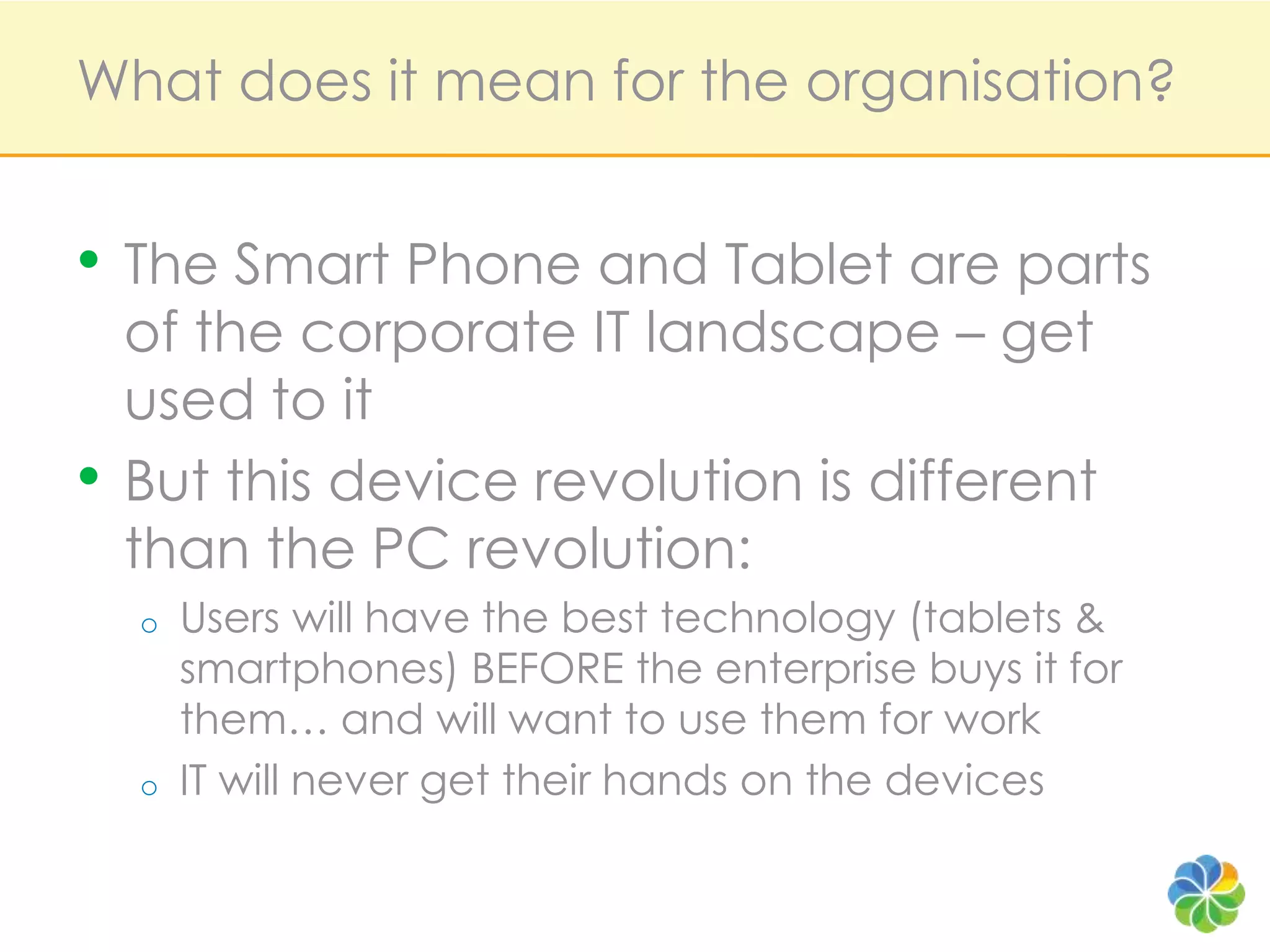 What does it mean for the organisation?The Smart Phone and Tablet are parts of the corporate IT landscape – get used to itBut this device revolution is different than the PC revolution:Users will have the best technology (tablets & smartphones) BEFORE the enterprise buys it for them… and will want to use them for workIT will never get their hands on the devices