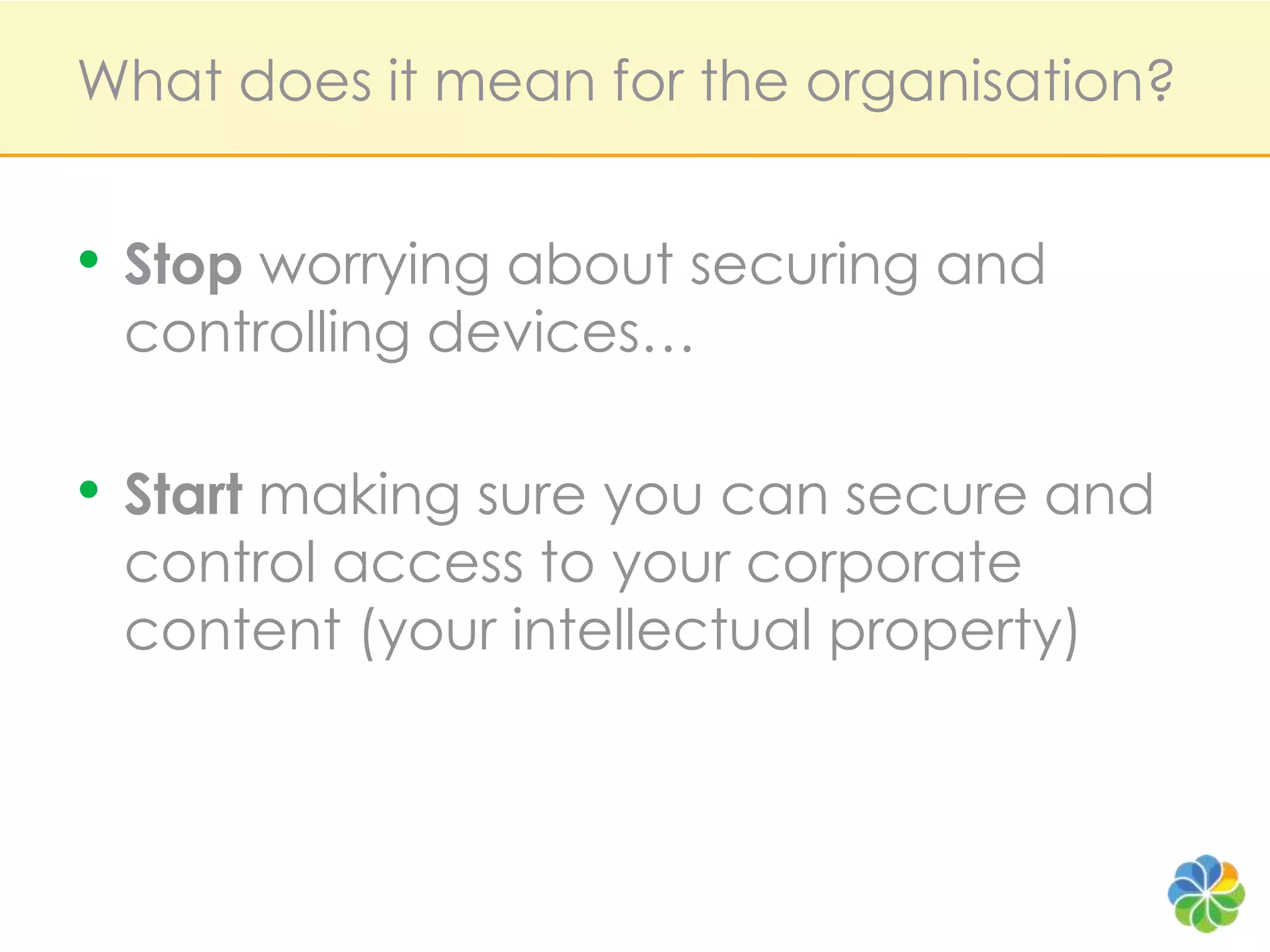 What does it mean for the organisation?Stop worrying about securing and controlling devices…Start making sure you can secure and control access to your corporate content (your intellectual property)