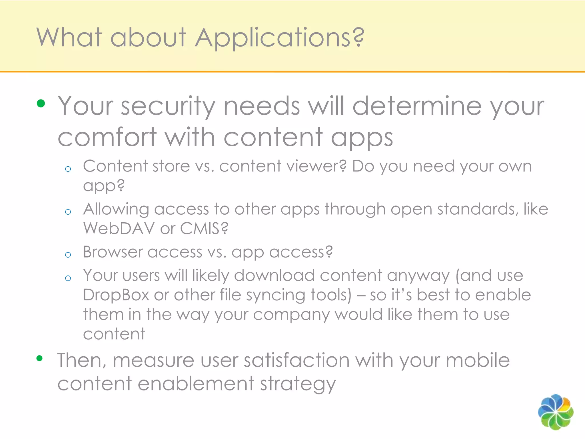 What about Applications?Your security needs will determine your comfort with content appsContent store vs. content viewer? Do you need your own app?Allowing access to other apps through open standards, like WebDAV or CMIS?Browser access vs. app access?Your users will likely download content anyway (and use DropBoxor other file syncing tools) – so it’s best to enable them in the way your company would like them to use contentThen, measure user satisfaction with your mobile content enablement strategy