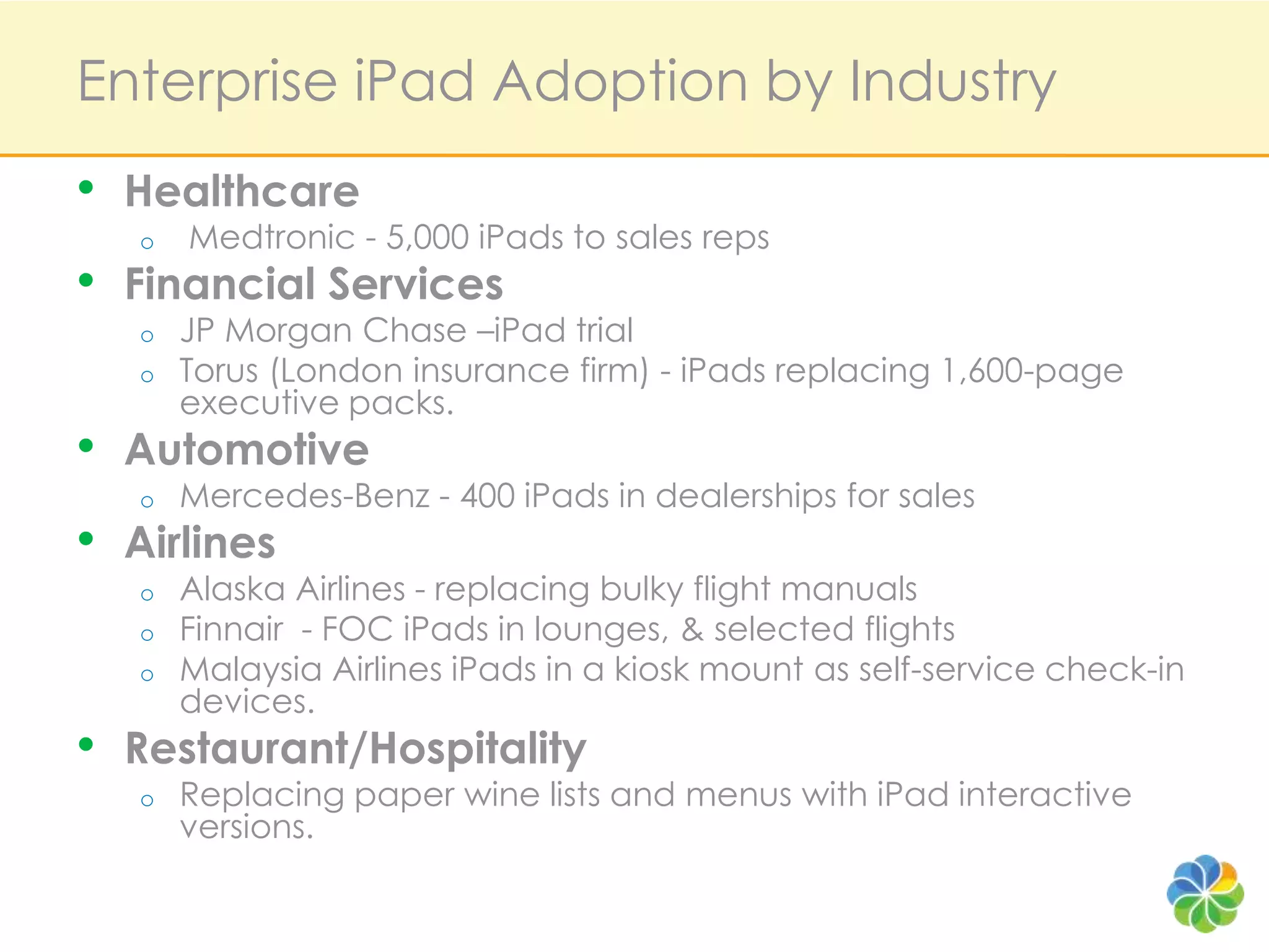 Enterprise iPad Adoption by IndustryHealthcare  Medtronic - 5,000 iPads to sales reps Financial Services JP Morgan Chase –iPad trial Torus (Londoninsurance firm) - iPads replacing 1,600-page executive packs.Automotive Mercedes-Benz - 400 iPads in dealerships for salesAirlines Alaska Airlines - replacing bulky flight manualsFinnair  - FOC iPads in lounges, & selected flights Malaysia Airlines iPads in a kiosk mount as self-service check-in devices.Restaurant/Hospitality Replacing paper wine lists and menus with iPad interactive versions.