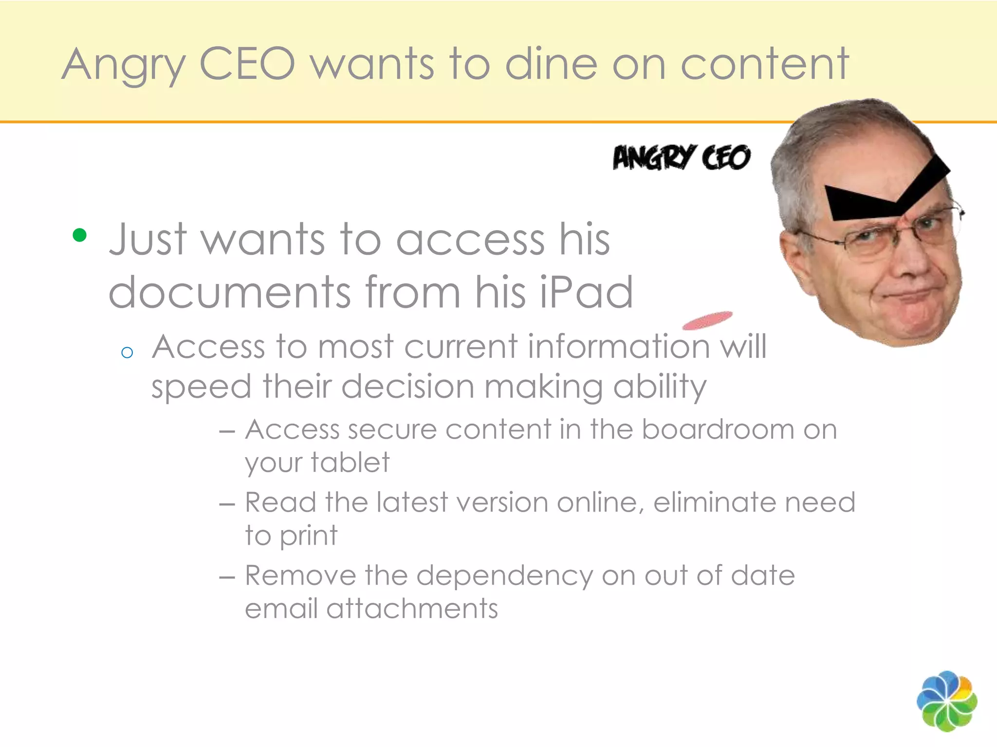 Angry CEO wants to dine on contentJust wants to access hisdocuments from his iPadAccess to most current information will speed their decision making abilityAccess secure content in the boardroom on your tabletRead the latest version online, eliminate need to printRemove the dependency on out of date email attachments