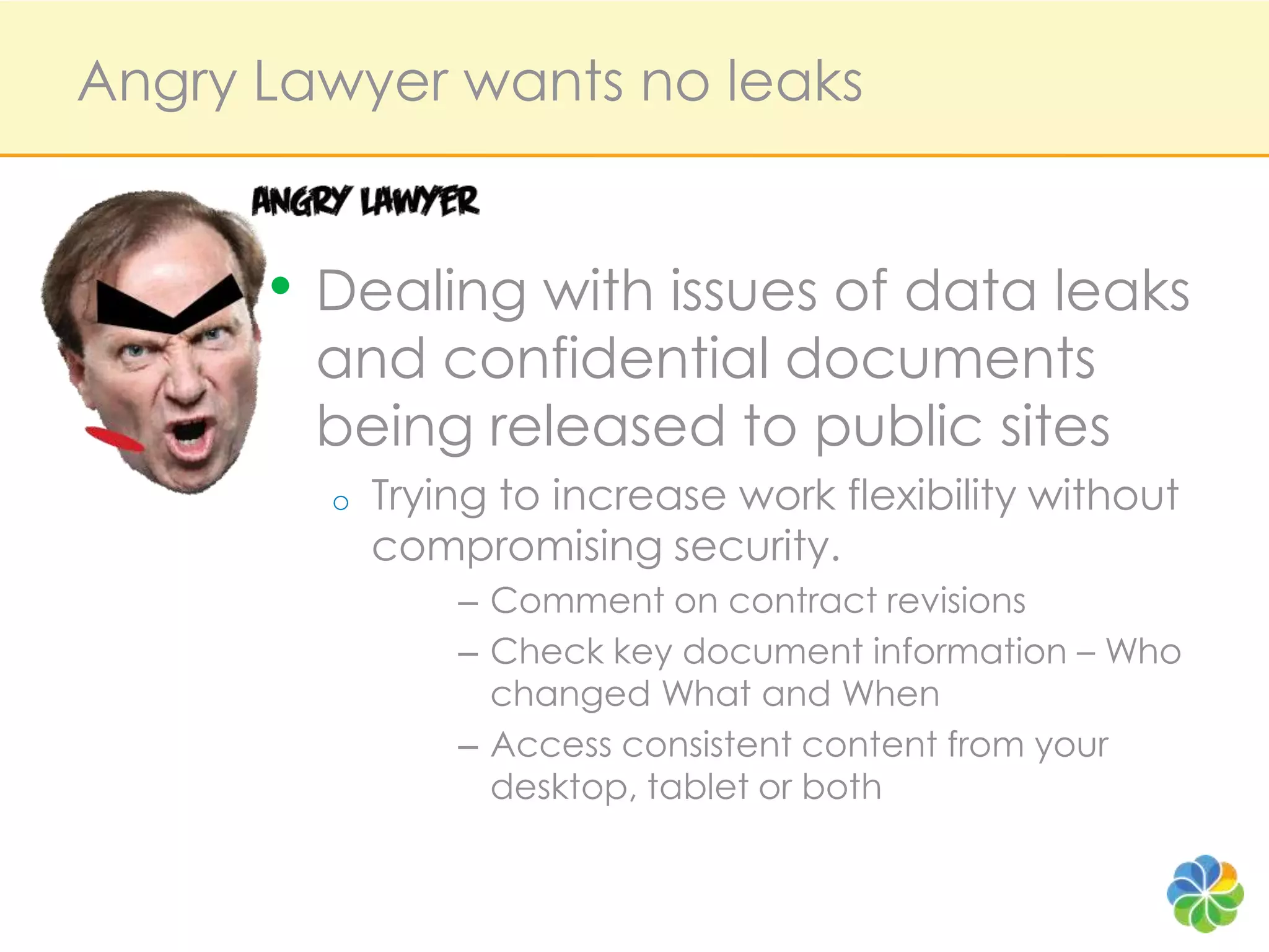 Angry Lawyer wants no leaksDealing with issues of data leaks and confidential documents being released to public sitesTrying to increase work flexibility without compromising security.Comment on contract revisionsCheck key document information – Who changed What and WhenAccess consistent content from your desktop, tablet or both