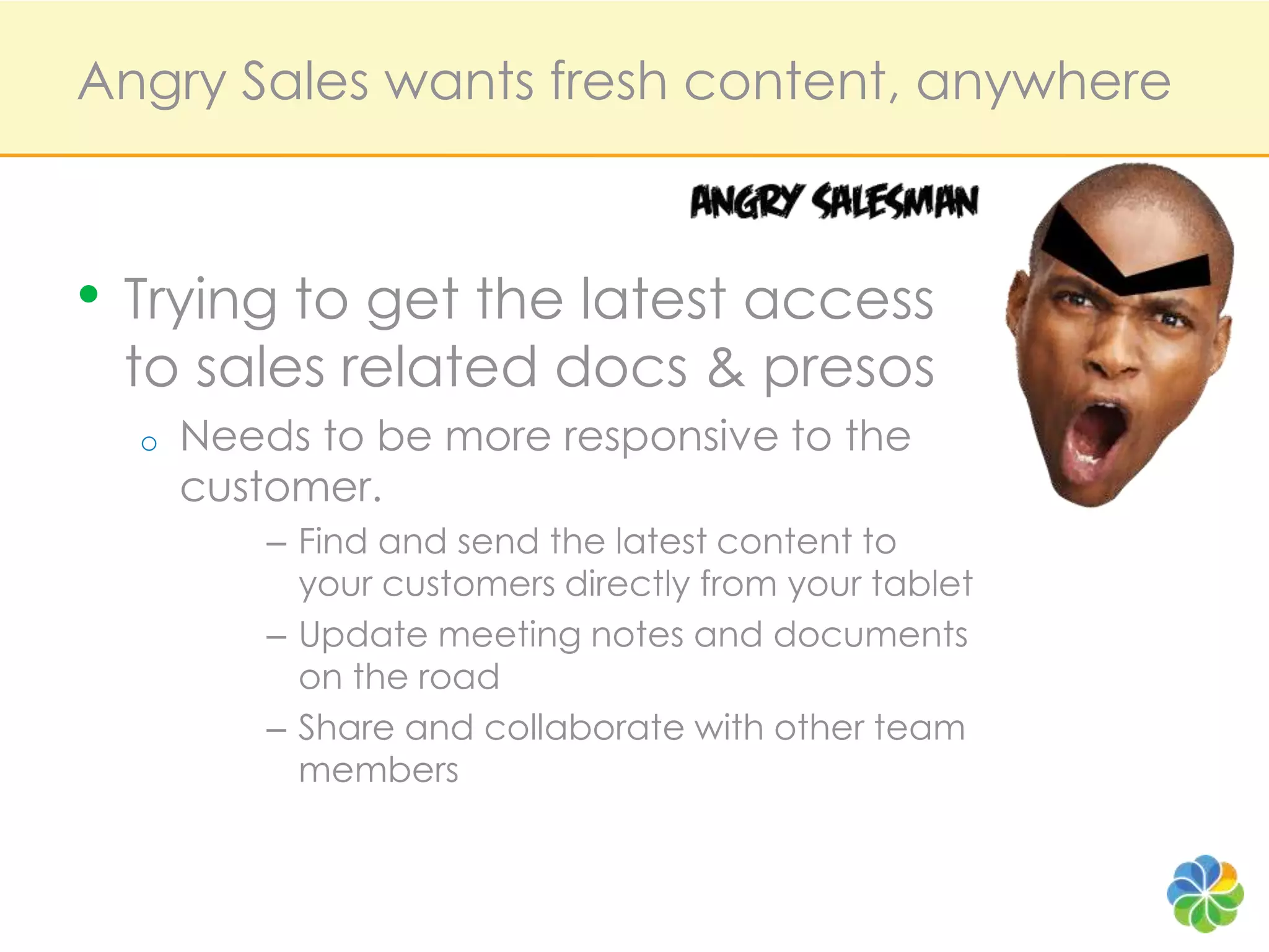 Angry Sales wants fresh content, anywhereTrying to get the latest access to sales related docs & presosNeeds to be more responsive to the customer.Find and send the latest content to your customers directly from your tabletUpdate meeting notes and documents on the roadShare and collaborate with other team members