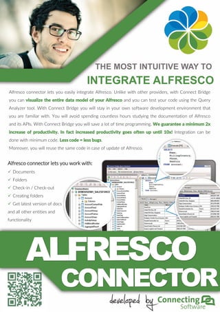 Alfresco connector lets you easily integrate Alfresco. Unlike with other providers, with Connect Bridge
you can visualize the entire data model of your Alfresco and you can test your code using the Query
Analyzer tool. With Connect Bridge you will stay in your own software development environment that
you are familiar with. You will avoid spending countless hours studying the documentation of Alfresco
and its APIs. With Connect Bridge you will save a lot of time programming. We guarantee a minimum 2x
increase of productivity. In fact increased productivity goes often up until 10x! Integration can be
done with minimum code. Less code = less bugs.
Moreover, you will reuse the same code in case of update of Alfresco.
Alfresco connector lets you work with:
 Documents
 Folders
 Check-in / Check-out
 Creating folders
 Get latest version of docs
and all other entities and
functionality
THE MOST INTUITIVE WAY TO
INTEGRATE ALFRESCO
 