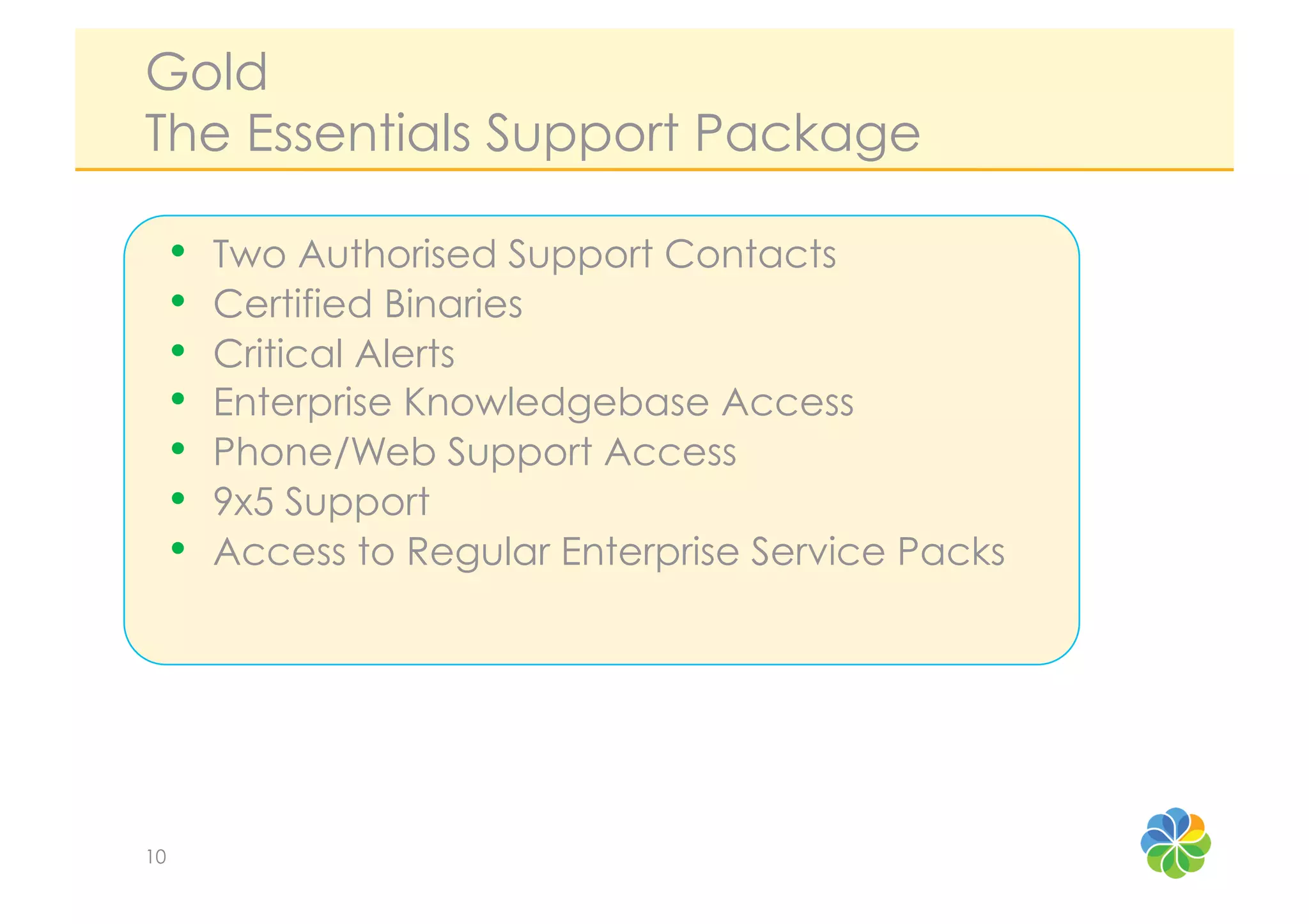 Gold
The Essentials Support Package

     •    Two Authorised Support Contacts
     •    Certified Binaries
     •    Critical Alerts
     •    Enterprise Knowledgebase Access
     •    Phone/Web Support Access
     •    9x5 Support
     •    Access to Regular Enterprise Service Packs




10
 