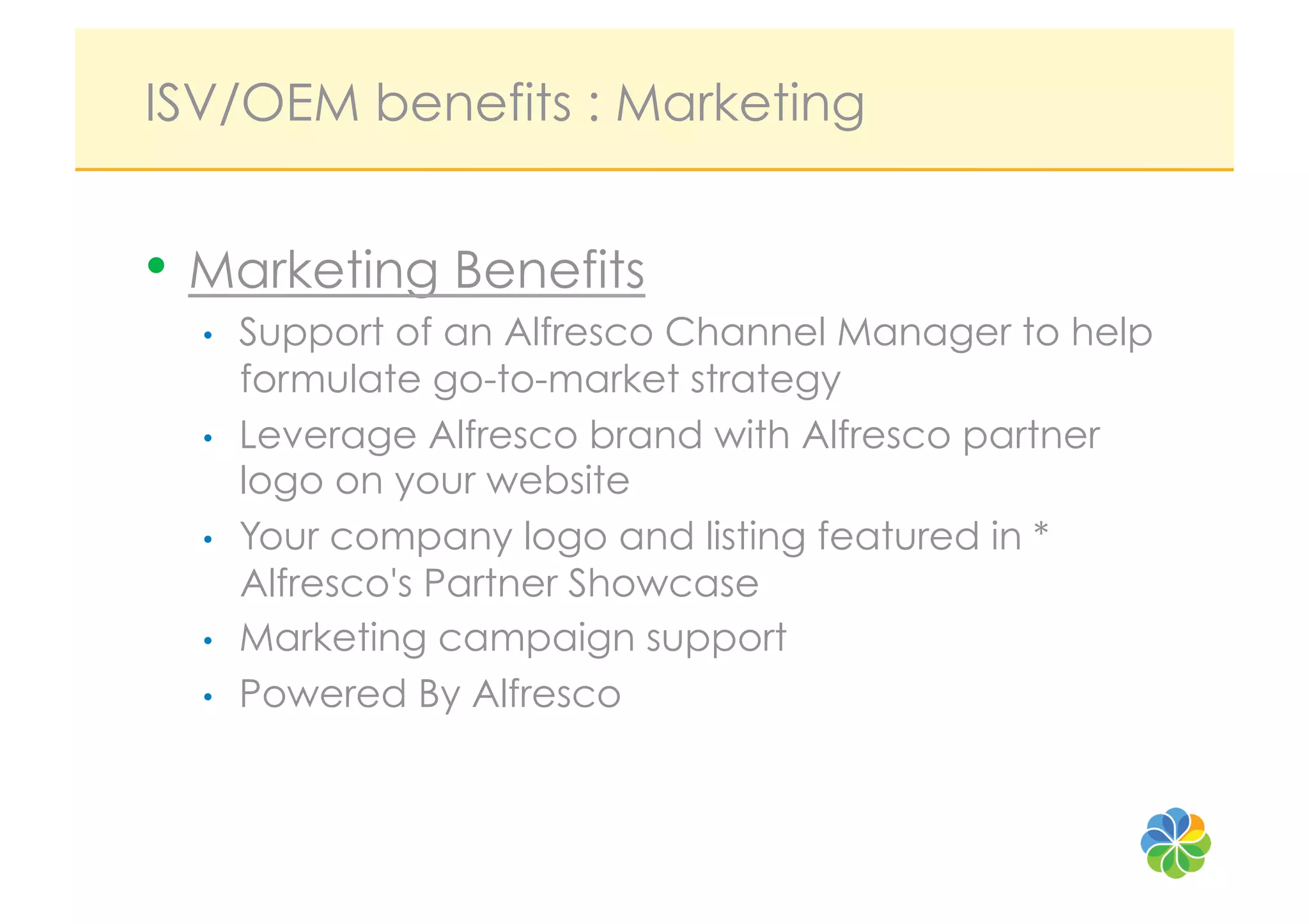 ISV/OEM benefits : Marketing


•  Marketing Benefits
  •    Support of an Alfresco Channel Manager to help
       formulate go-to-market strategy
  •    Leverage Alfresco brand with Alfresco partner
       logo on your website
  •    Your company logo and listing featured in *
       Alfresco's Partner Showcase
  •    Marketing campaign support
  •    Powered By Alfresco
 