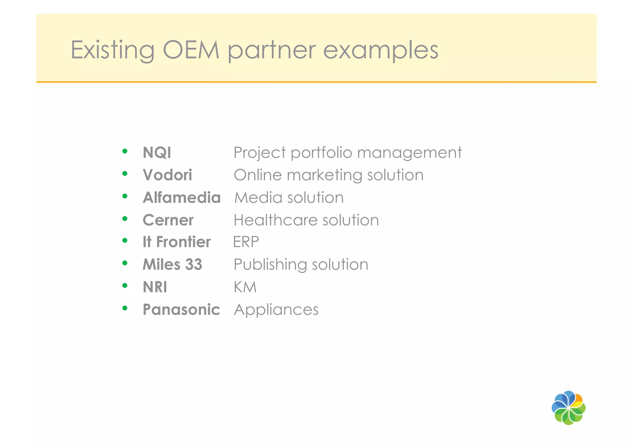 Existing OEM partner examples


    •    NQI           Project portfolio management
    •    Vodori        Online marketing solution
    •    Alfamedia     Media solution
    •    Cerner        Healthcare solution
    •    It Frontier   ERP
    •    Miles 33      Publishing solution
    •    NRI           KM
    •    Panasonic     Appliances
 