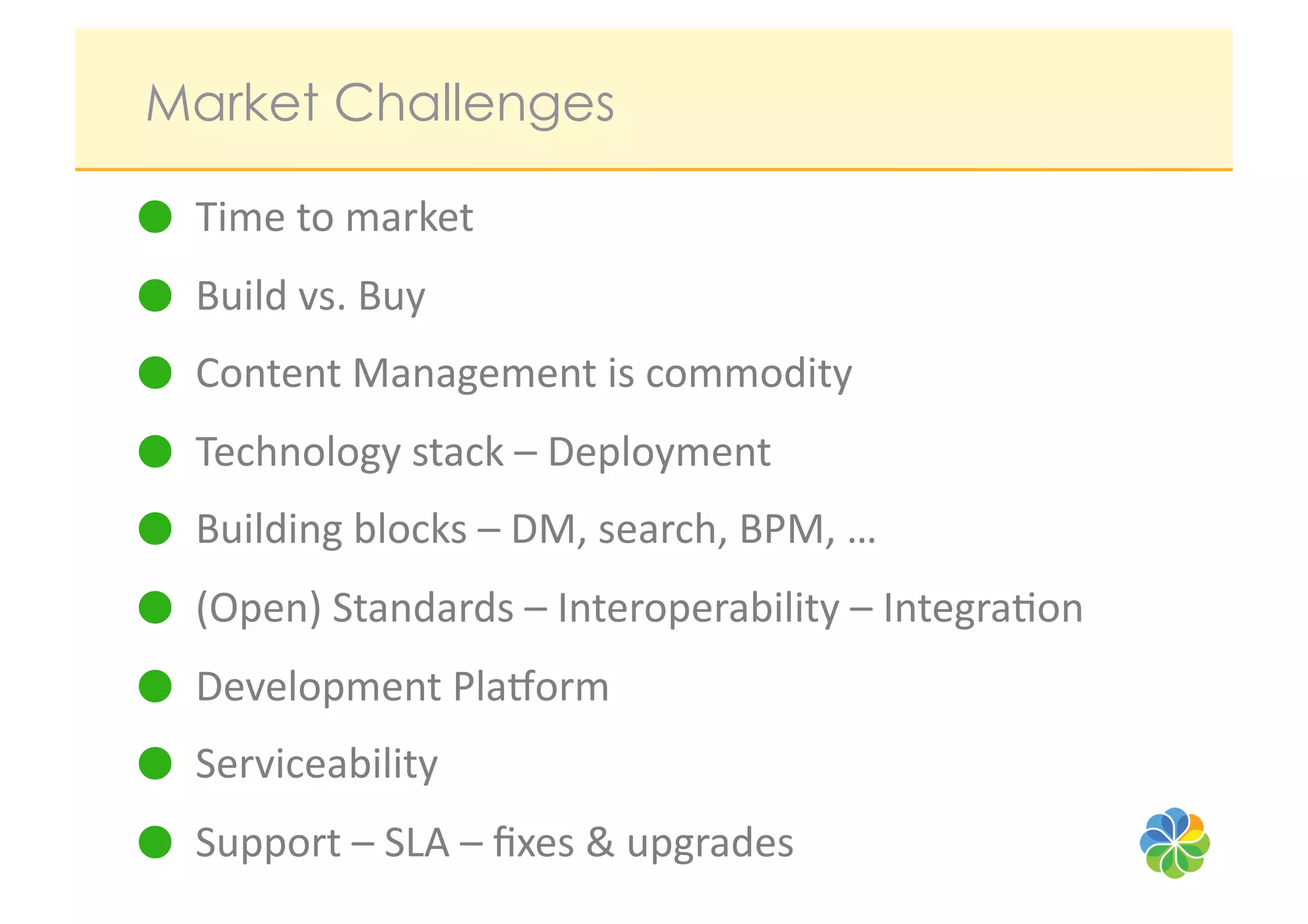 Market Challenges

   Time	
  to	
  market	
  
   Build	
  vs.	
  Buy	
  
   Content	
  Management	
  is	
  commodity	
  
   Technology	
  stack	
  –	
  Deployment	
  
   Building	
  blocks	
  –	
  DM,	
  search,	
  BPM,	
  …	
  
   (Open)	
  Standards	
  –	
  Interoperability	
  –	
  Integra?on	
  
   Development	
  Pla/orm	
  
   Serviceability	
  
   Support	
  –	
  SLA	
  –	
  ﬁxes	
  &	
  upgrades	
  
 