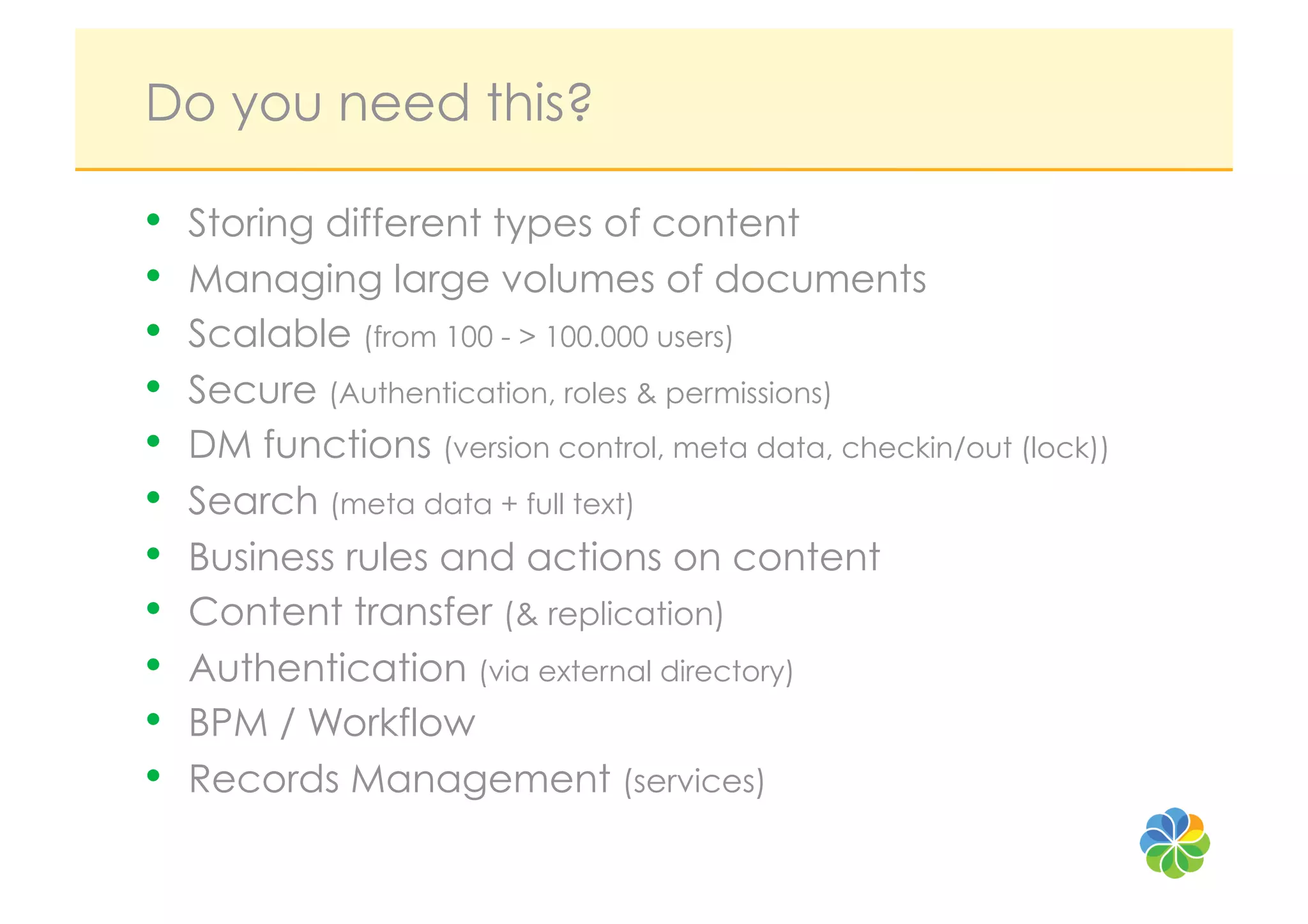 Do you need this?

•    Storing different types of content
•    Managing large volumes of documents
•    Scalable (from 100 - > 100.000 users)
•    Secure (Authentication, roles & permissions)
•    DM functions (version control, meta data, checkin/out (lock))
•    Search (meta data + full text)
•    Business rules and actions on content
•    Content transfer (& replication)
•    Authentication (via external directory)
•    BPM / Workflow
•    Records Management (services)
 
