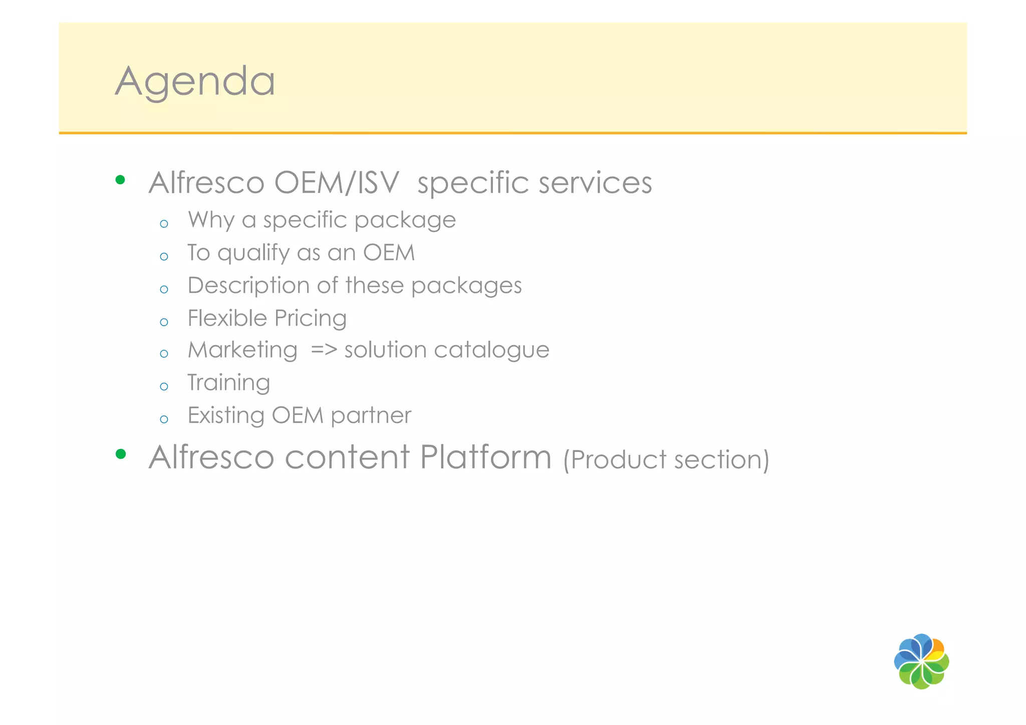 Agenda

•    Alfresco OEM/ISV specific services
     o    Why a specific package
     o    To qualify as an OEM
     o    Description of these packages
     o    Flexible Pricing
     o    Marketing => solution catalogue
     o    Training
     o    Existing OEM partner
•    Alfresco content Platform (Product section)
 