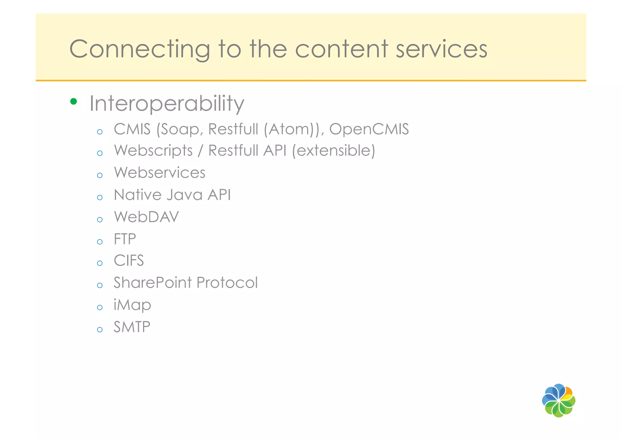 Connecting to the content services

•  Interoperability
  o    CMIS (Soap, Restfull (Atom)), OpenCMIS
  o    Webscripts / Restfull API (extensible)
  o    Webservices
  o    Native Java API
  o    WebDAV
  o    FTP
  o    CIFS
  o    SharePoint Protocol
  o    iMap
  o    SMTP
 