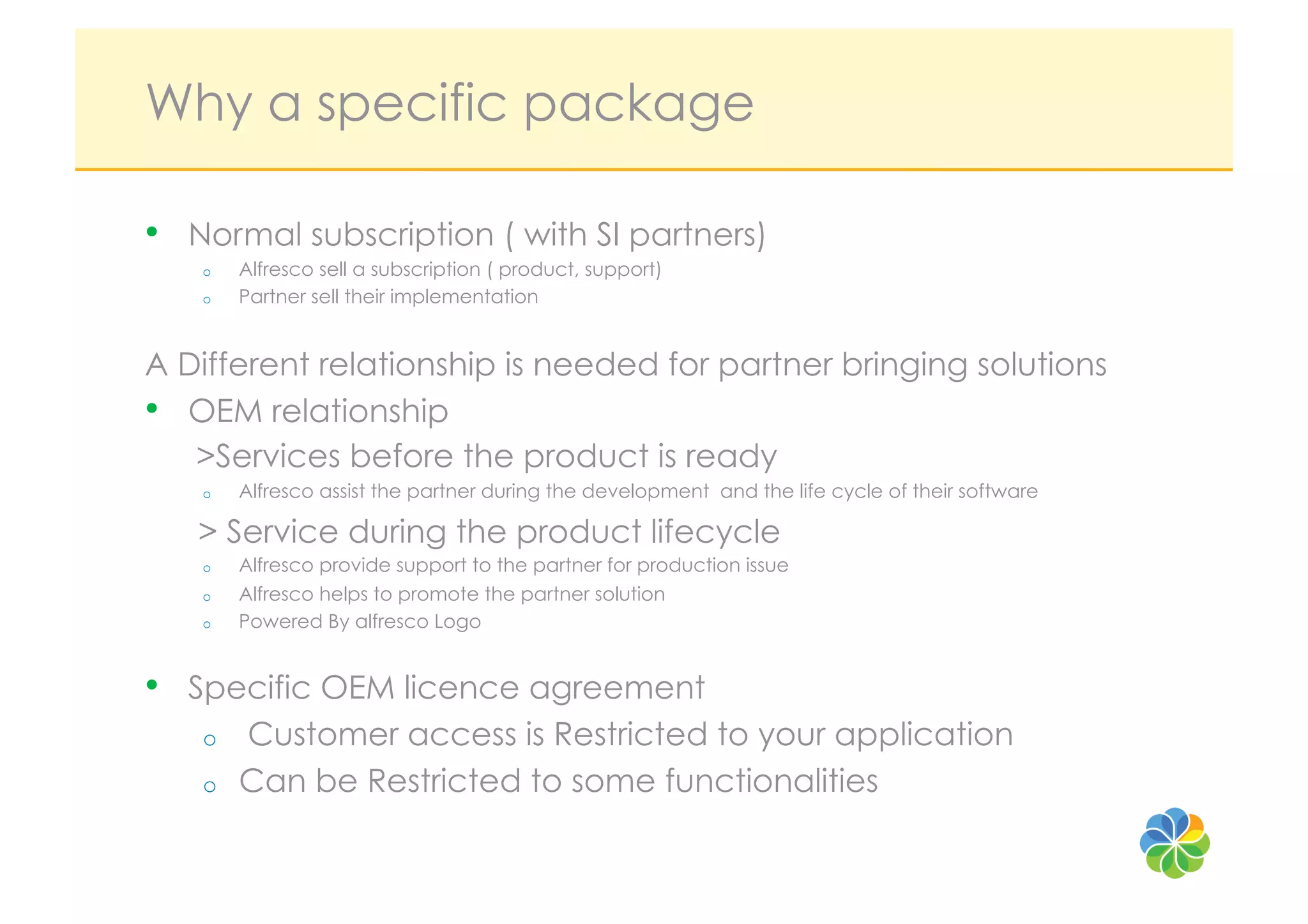 Why a specific package

•  Normal subscription ( with SI partners)
   o    Alfresco sell a subscription ( product, support)
   o    Partner sell their implementation


A Different relationship is needed for partner bringing solutions
•  OEM relationship
   >Services before the product is ready
   o    Alfresco assist the partner during the development and the life cycle of their software

   > Service during the product lifecycle
   o    Alfresco provide support to the partner for production issue
   o    Alfresco helps to promote the partner solution
   o    Powered By alfresco Logo


•  Specific OEM licence agreement
   o    Customer access is Restricted to your application
   o    Can be Restricted to some functionalities
 