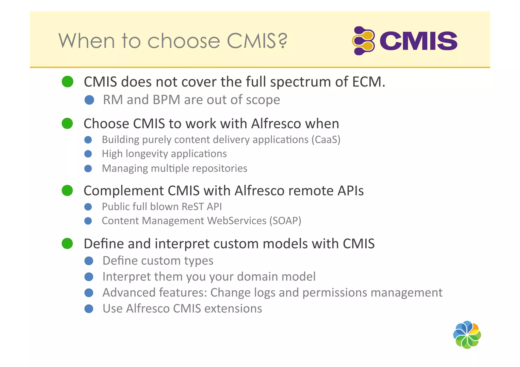 When to choose CMIS?
   CMIS	
  does	
  not	
  cover	
  the	
  full	
  spectrum	
  of	
  ECM.	
  	
  
      RM	
  and	
  BPM	
  are	
  out	
  of	
  scope	
  

   Choose	
  CMIS	
  to	
  work	
  with	
  Alfresco	
  when	
  	
  
         Building	
  purely	
  content	
  delivery	
  applica?ons	
  (CaaS)	
  
         High	
  longevity	
  applica?ons	
  
         Managing	
  mul?ple	
  repositories	
  

   Complement	
  CMIS	
  with	
  Alfresco	
  remote	
  APIs	
  
         Public	
  full	
  blown	
  ReST	
  API	
  	
  
         Content	
  Management	
  WebServices	
  (SOAP)	
  

   Deﬁne	
  and	
  interpret	
  custom	
  models	
  with	
  CMIS	
  
      Deﬁne	
  custom	
  types	
  	
  
      Interpret	
  them	
  you	
  your	
  domain	
  model	
  
      Advanced	
  features:	
  Change	
  logs	
  and	
  permissions	
  management	
  
      Use	
  Alfresco	
  CMIS	
  extensions	
  
 
