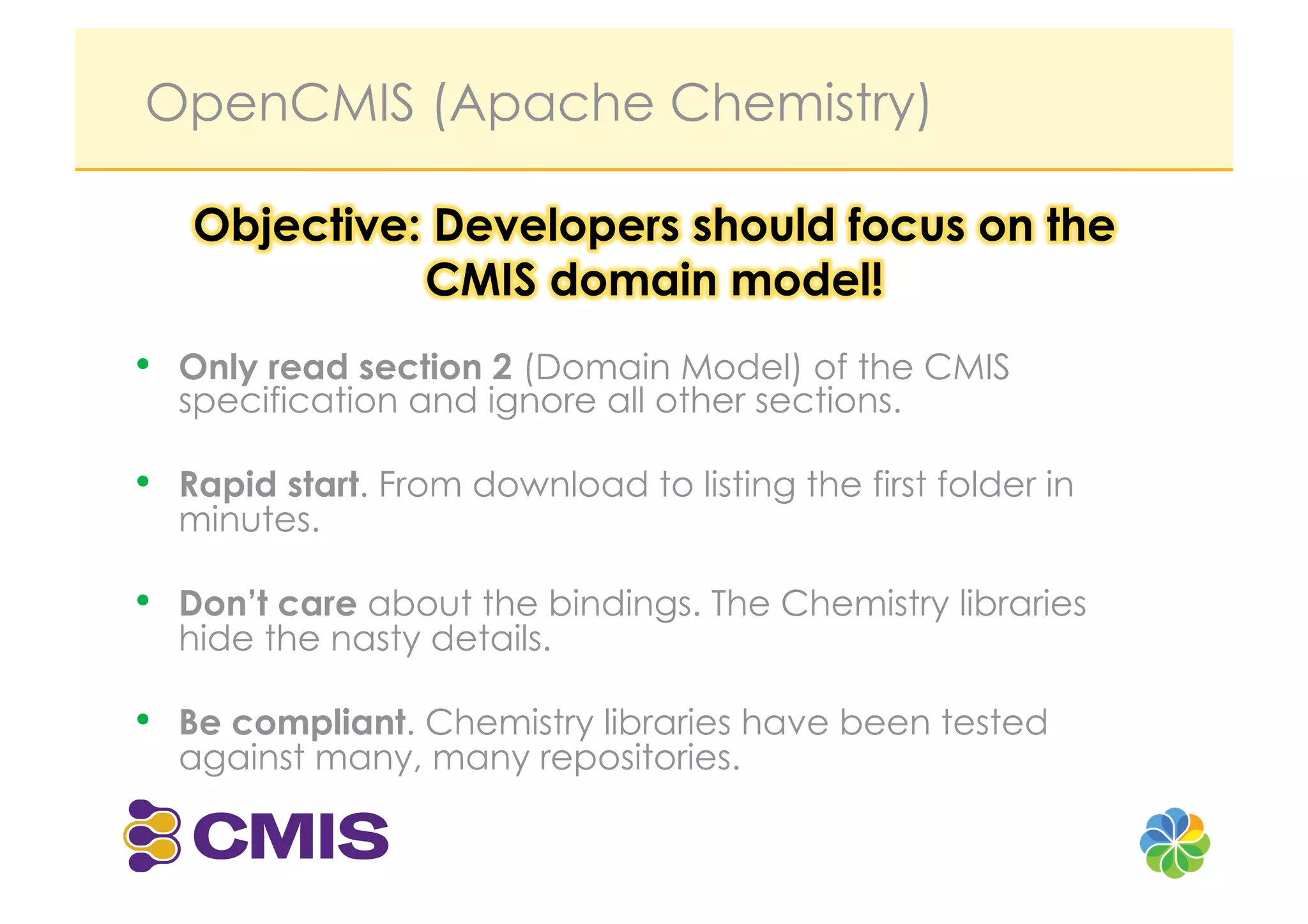 OpenCMIS (Apache Chemistry)




•  Only read section 2 (Domain Model) of the CMIS
  specification and ignore all other sections.

•  Rapid start. From download to listing the first folder in
  minutes.

•  Don’t care about the bindings. The Chemistry libraries
  hide the nasty details.

•  Be compliant. Chemistry libraries have been tested
  against many, many repositories.
 