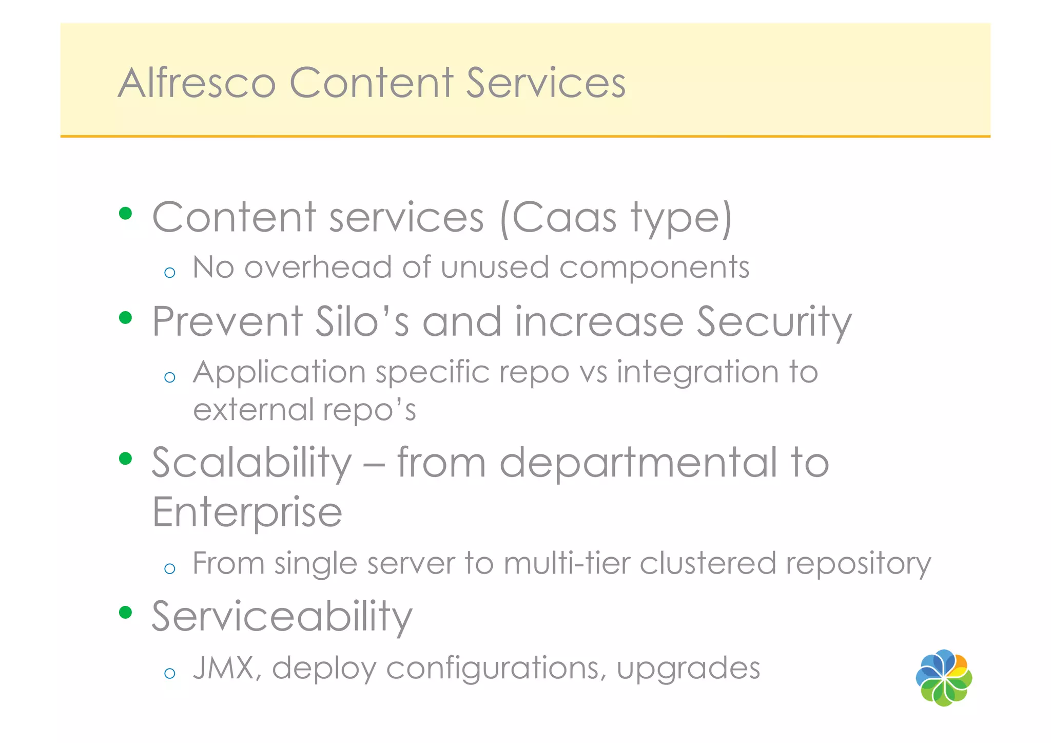 Alfresco Content Services


•  Content services (Caas type)
  o    No overhead of unused components
•  Prevent Silo’s and increase Security
  o    Application specific repo vs integration to
       external repo’s
•  Scalability – from departmental to
 Enterprise
  o    From single server to multi-tier clustered repository
•  Serviceability
  o    JMX, deploy configurations, upgrades
 