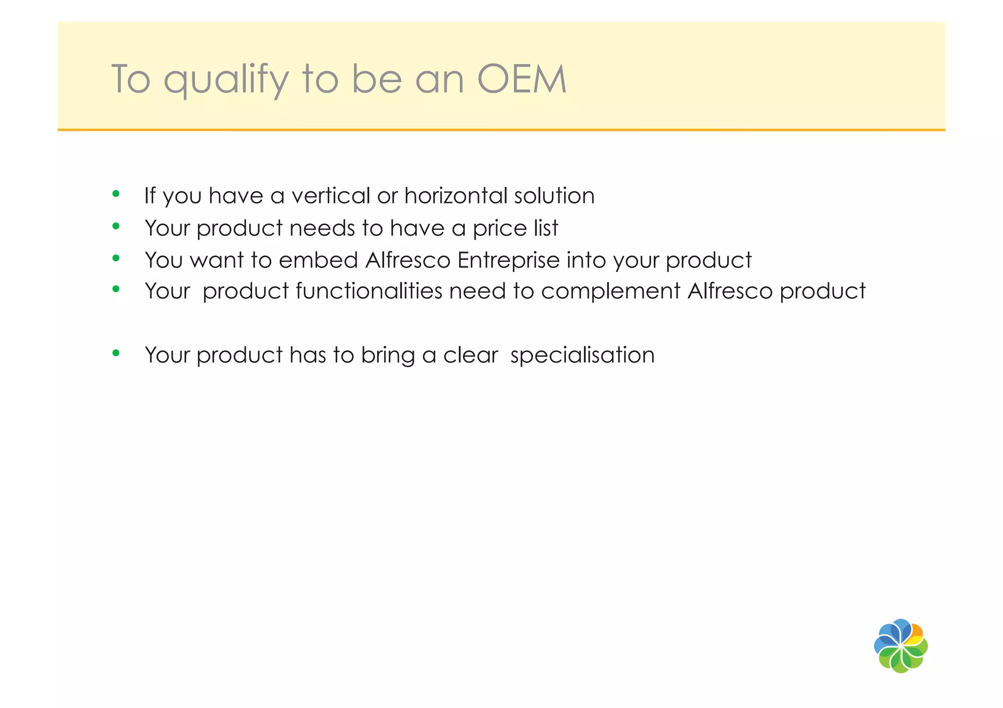 To qualify to be an OEM

•    If you have a vertical or horizontal solution
•    Your product needs to have a price list
•    You want to embed Alfresco Entreprise into your product
•    Your product functionalities need to complement Alfresco product

•    Your product has to bring a clear specialisation
 