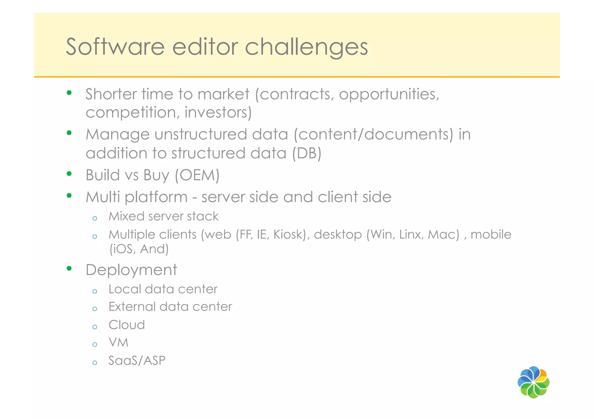 Software editor challenges
•    Shorter time to market (contracts, opportunities,
     competition, investors)
•    Manage unstructured data (content/documents) in
     addition to structured data (DB)
•    Build vs Buy (OEM)
•    Multi platform - server side and client side
     o    Mixed server stack
     o    Multiple clients (web (FF, IE, Kiosk), desktop (Win, Linx, Mac) , mobile
          (iOS, And)
•    Deployment
     o    Local data center
     o    External data center
     o    Cloud
     o    VM
     o    SaaS/ASP
 