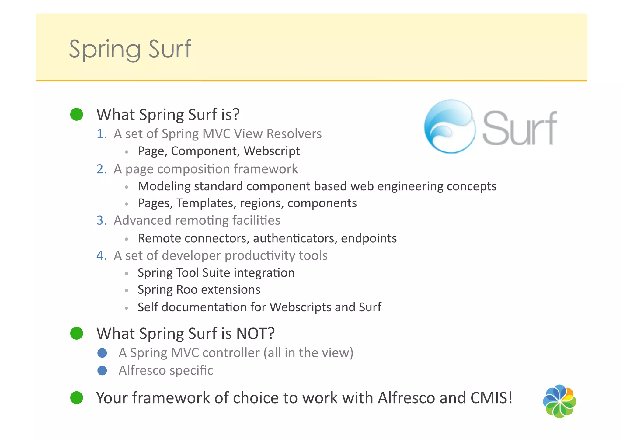 Spring Surf

   What	
  Spring	
  Surf	
  is?	
  
   1.  A	
  set	
  of	
  Spring	
  MVC	
  View	
  Resolvers	
  	
  
          •  Page,	
  Component,	
  Webscript	
  
   2.  A	
  page	
  composi?on	
  framework	
  
          •  Modeling	
  standard	
  component	
  based	
  web	
  engineering	
  concepts	
  
          •  Pages,	
  Templates,	
  regions,	
  components	
  
   3.  Advanced	
  remo?ng	
  facili?es	
  
          •  Remote	
  connectors,	
  authen?cators,	
  endpoints	
  
   4.  A	
  set	
  of	
  developer	
  produc?vity	
  tools	
  
          •  Spring	
  Tool	
  Suite	
  integra?on	
  
          •  Spring	
  Roo	
  extensions	
  
          •  Self	
  documenta?on	
  for	
  Webscripts	
  and	
  Surf	
  

   What	
  Spring	
  Surf	
  is	
  NOT?	
  
          A	
  Spring	
  MVC	
  controller	
  (all	
  in	
  the	
  view)	
  
          Alfresco	
  speciﬁc	
  
   Your	
  framework	
  of	
  choice	
  to	
  work	
  with	
  Alfresco	
  and	
  CMIS!	
  
 