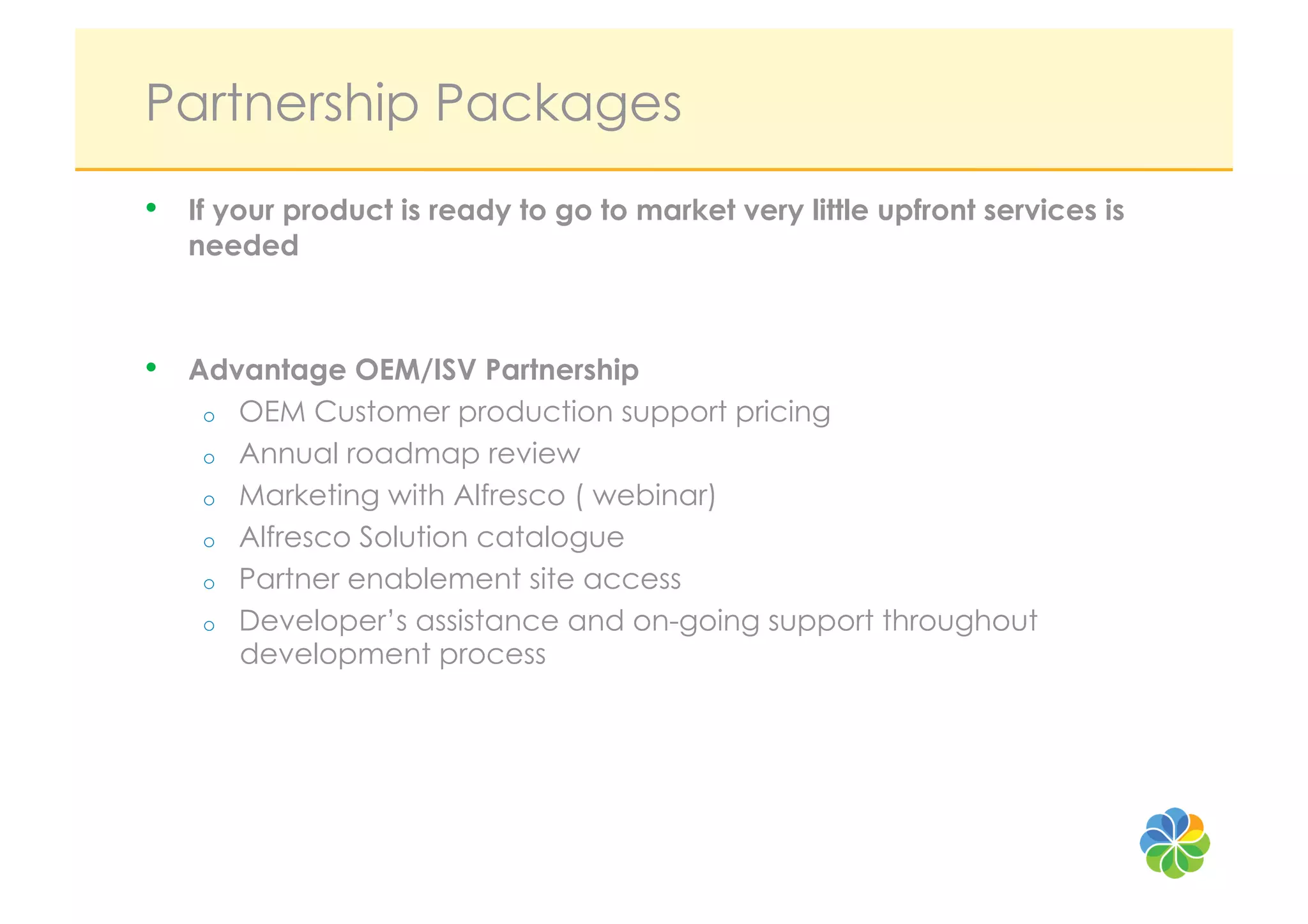 Partnership Packages
•    If your product is ready to go to market very little upfront services is
     needed



•    Advantage OEM/ISV Partnership
      o  OEM Customer production support pricing
      o  Annual roadmap review
      o  Marketing with Alfresco ( webinar)
      o  Alfresco Solution catalogue
      o  Partner enablement site access
      o  Developer’s assistance and on-going support throughout
         development process
 