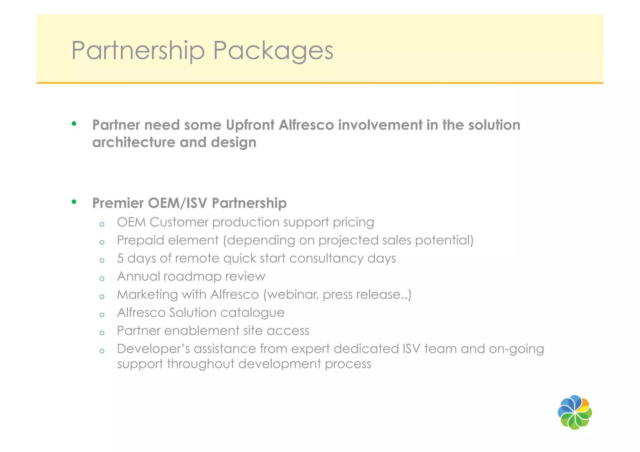 Partnership Packages

•    Partner need some Upfront Alfresco involvement in the solution
     architecture and design



•    Premier OEM/ISV Partnership
      o    OEM Customer production support pricing
      o    Prepaid element (depending on projected sales potential)
      o    5 days of remote quick start consultancy days
      o    Annual roadmap review
      o    Marketing with Alfresco (webinar, press release..)
      o    Alfresco Solution catalogue
      o    Partner enablement site access
      o    Developer’s assistance from expert dedicated ISV team and on-going
           support throughout development process
 