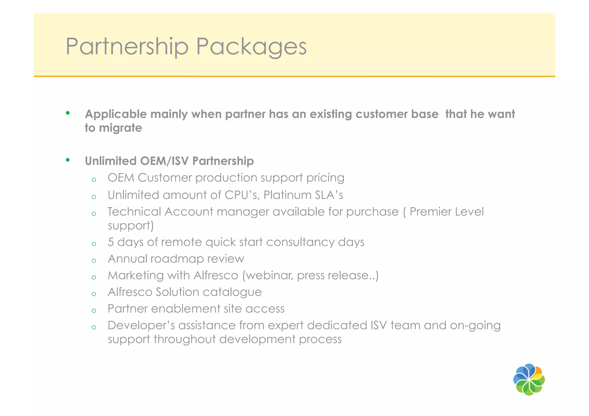 Partnership Packages

•  Applicable mainly when partner has an existing customer base that he want
   to migrate

•  Unlimited OEM/ISV Partnership
    o    OEM Customer production support pricing
    o    Unlimited amount of CPU’s, Platinum SLA’s
    o    Technical Account manager available for purchase ( Premier Level
         support)
    o    5 days of remote quick start consultancy days
    o    Annual roadmap review
    o    Marketing with Alfresco (webinar, press release..)
    o    Alfresco Solution catalogue
    o    Partner enablement site access
    o    Developer’s assistance from expert dedicated ISV team and on-going
         support throughout development process
 