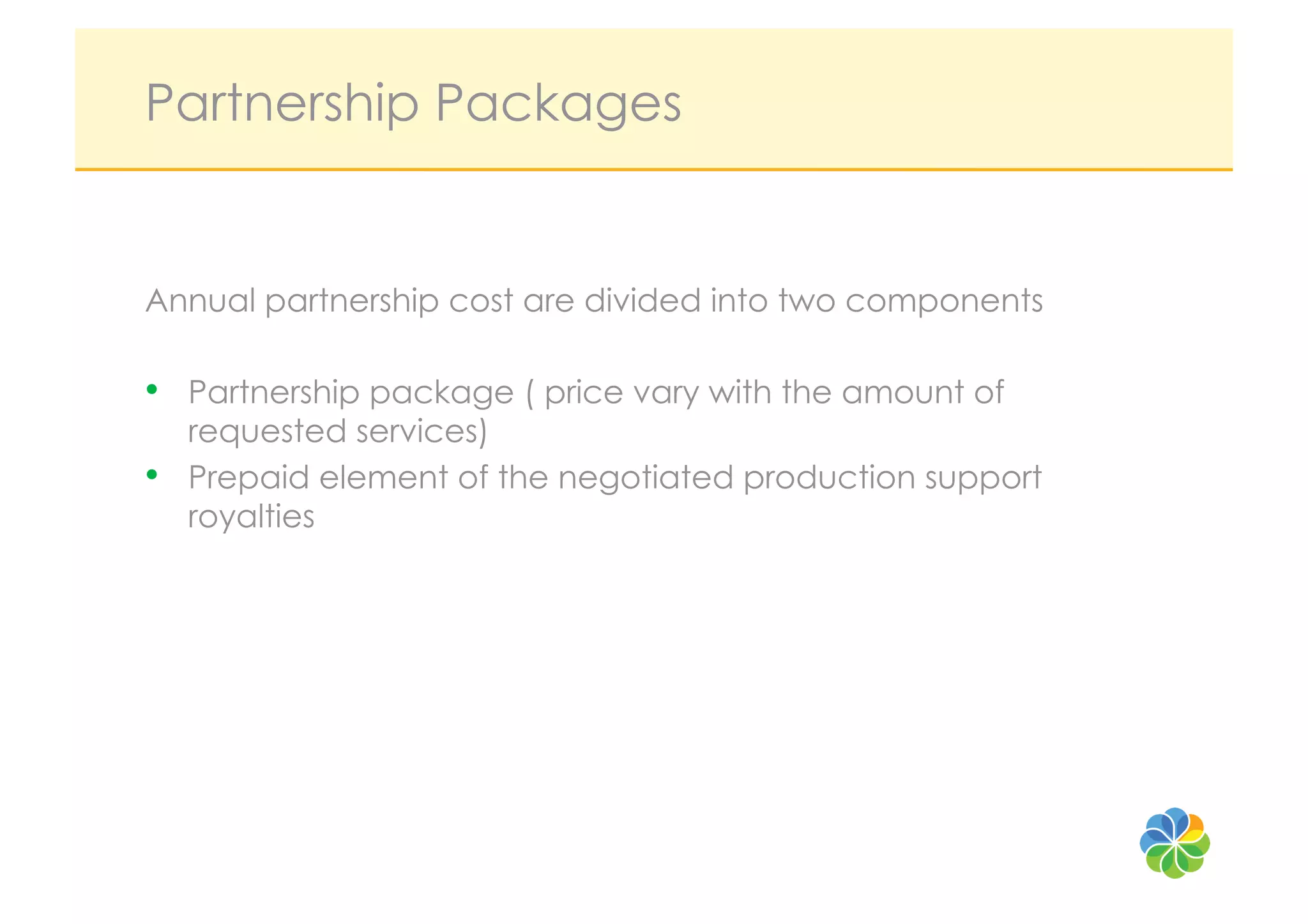 Partnership Packages


Annual partnership cost are divided into two components

•  Partnership package ( price vary with the amount of
     requested services)
•    Prepaid element of the negotiated production support
     royalties
 