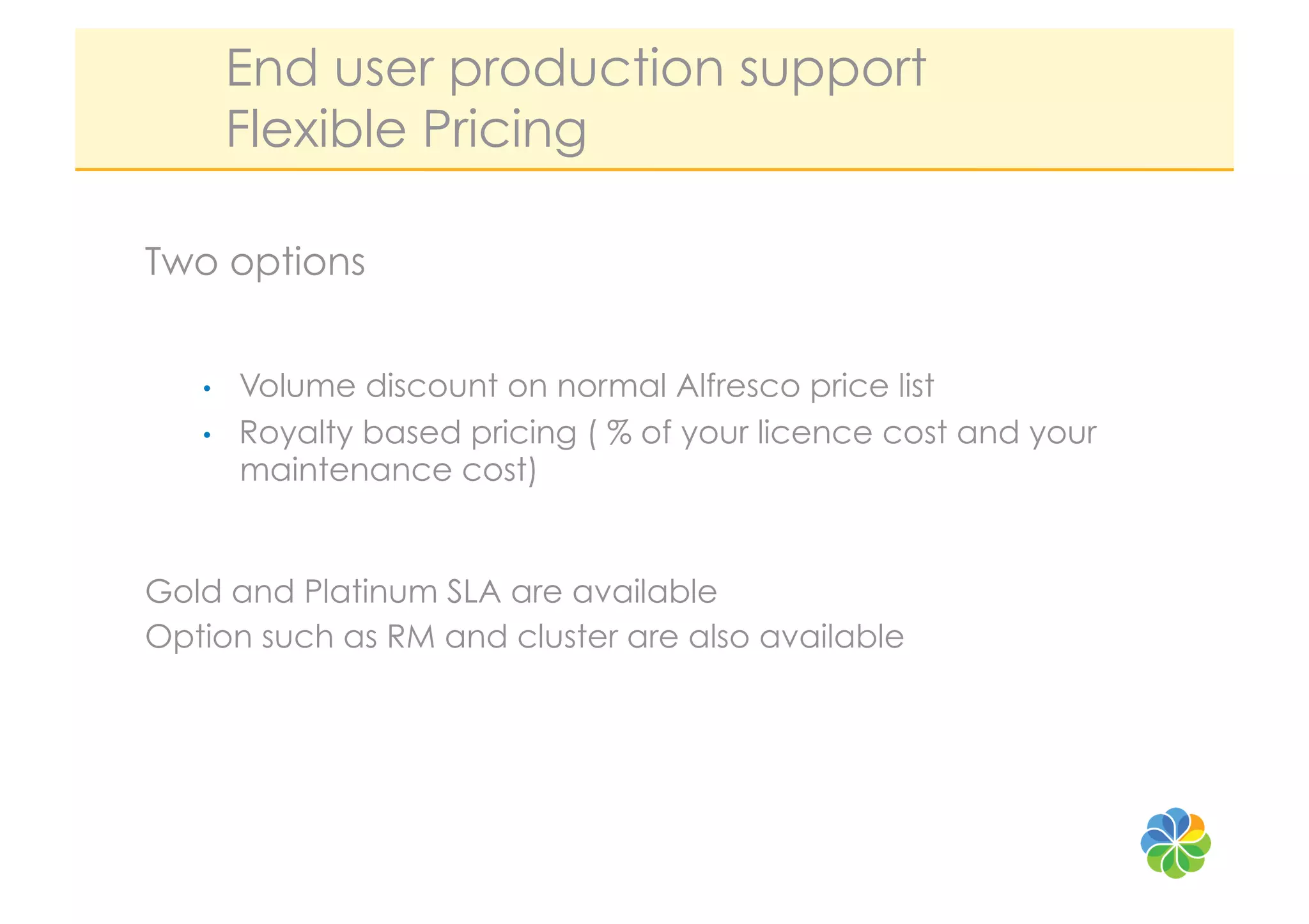 End user production support
        Flexible Pricing

Two options


   •    Volume discount on normal Alfresco price list
   •    Royalty based pricing ( % of your licence cost and your
        maintenance cost)


Gold and Platinum SLA are available
Option such as RM and cluster are also available
 