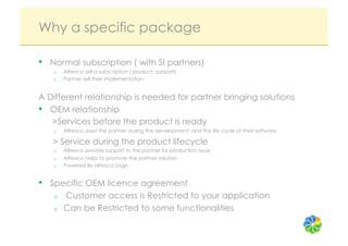 Why a specific package

•  Normal subscription ( with SI partners)
   o    Alfresco sell a subscription ( product, support)
   o    Partner sell their implementation


A Different relationship is needed for partner bringing solutions
•  OEM relationship
   >Services before the product is ready
   o    Alfresco assist the partner during the development and the life cycle of their software

   > Service during the product lifecycle
   o    Alfresco provide support to the partner for production issue
   o    Alfresco helps to promote the partner solution
   o    Powered By alfresco Logo


•  Specific OEM licence agreement
   o    Customer access is Restricted to your application
   o    Can be Restricted to some functionalities
 
