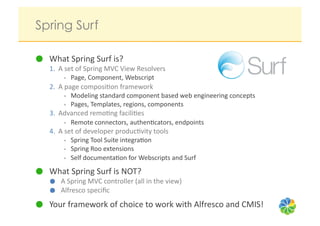 Spring Surf

   What	
  Spring	
  Surf	
  is?	
  
   1.  A	
  set	
  of	
  Spring	
  MVC	
  View	
  Resolvers	
  	
  
          •  Page,	
  Component,	
  Webscript	
  
   2.  A	
  page	
  composi?on	
  framework	
  
          •  Modeling	
  standard	
  component	
  based	
  web	
  engineering	
  concepts	
  
          •  Pages,	
  Templates,	
  regions,	
  components	
  
   3.  Advanced	
  remo?ng	
  facili?es	
  
          •  Remote	
  connectors,	
  authen?cators,	
  endpoints	
  
   4.  A	
  set	
  of	
  developer	
  produc?vity	
  tools	
  
          •  Spring	
  Tool	
  Suite	
  integra?on	
  
          •  Spring	
  Roo	
  extensions	
  
          •  Self	
  documenta?on	
  for	
  Webscripts	
  and	
  Surf	
  

   What	
  Spring	
  Surf	
  is	
  NOT?	
  
          A	
  Spring	
  MVC	
  controller	
  (all	
  in	
  the	
  view)	
  
          Alfresco	
  speciﬁc	
  
   Your	
  framework	
  of	
  choice	
  to	
  work	
  with	
  Alfresco	
  and	
  CMIS!	
  
 