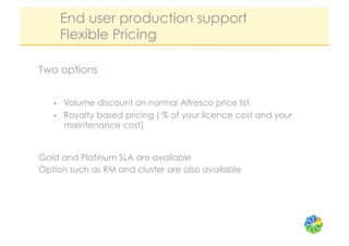 End user production support
        Flexible Pricing

Two options


   •    Volume discount on normal Alfresco price list
   •    Royalty based pricing ( % of your licence cost and your
        maintenance cost)


Gold and Platinum SLA are available
Option such as RM and cluster are also available
 