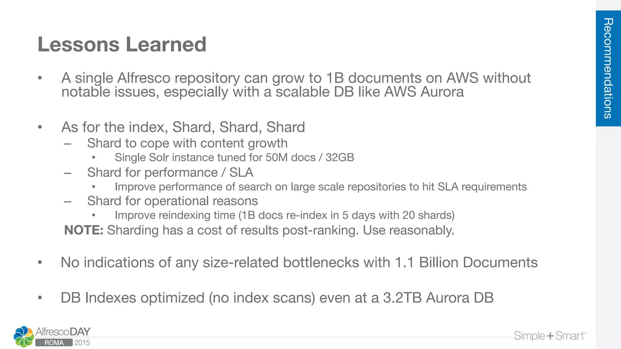 Lessons Learned
•  A single Alfresco repository can grow to 1B documents on AWS without
notable issues, especially with a scalable DB like AWS Aurora
•  As for the index, Shard, Shard, Shard
–  Shard to cope with content growth
•  Single Solr instance tuned for 50M docs / 32GB
–  Shard for performance / SLA
•  Improve performance of search on large scale repositories to hit SLA requirements
–  Shard for operational reasons
•  Improve reindexing time (1B docs re-index in 5 days with 20 shards)
NOTE: Sharding has a cost of results post-ranking. Use reasonably.

•  No indications of any size-related bottlenecks with 1.1 Billion Documents
•  DB Indexes optimized (no index scans) even at a 3.2TB Aurora DB
Recommendations
 